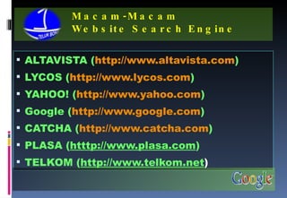 Macam-Macam  Website Search Engine ALTAVISTA ( http://www.altavista.com ) LYCOS ( http://www.lycos.com ) YAHOO! ( http://www.yahoo.com ) Google ( http://www.google.com ) CATCHA ( http://www.catcha.com ) PLASA ( htttp://www.plasa.com ) TELKOM ( http://www.telkom.net ) 