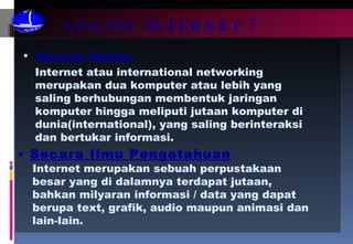 APA ITU INTERNET ? Secara Teknis Secara Ilmu Pengetahuan Internet atau international networking merupakan dua komputer atau lebih yang saling berhubungan membentuk jaringan komputer hingga meliputi jutaan komputer di dunia(international), yang saling berinteraksi dan bertukar informasi. Internet merupakan sebuah perpustakaan besar yang di dalamnya terdapat jutaan, bahkan milyaran informasi / data yang dapat berupa text, grafik, audio maupun animasi dan lain-lain. 