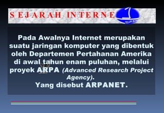 SEJARAH INTERNET Pada Awalnya Internet merupakan suatu jaringan komputer yang dibentuk oleh Departemen Pertahanan Amerika di awal tahun enam puluhan, melalui proyek  ARPA   (Advanced Research Project Agency) .  Yang disebut  ARPANET . 