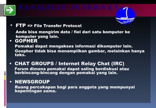 FASILITAS INTERNET FTP  => File Transfer Protocol Anda bisa mengirim data / fiel dari satu komputer ke komputer yang lain. GOPHER Pemakai dapat mengakses informasi dikomputer lain. Goopher tidak bisa menampilkan gambar, melainkan hanya teks. CHAT GROUPS / Internet Relay Chat (IRC) Forum dimana pemakai dapat saling berdiskusi atau berbincang-bincang dengan pemakai yang lain.  NEWSGROUP Ruang percakapan bagi para anggota yang mempunyai kepentingan sama.  