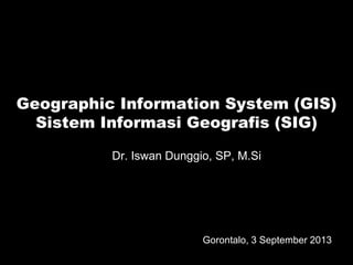 Geographic Information System (GIS) 
Sistem Informasi Geografis (SIG) 
Dr. Iswan Dunggio, SP, M.Si 
Gorontalo, 3 September 2013 
 