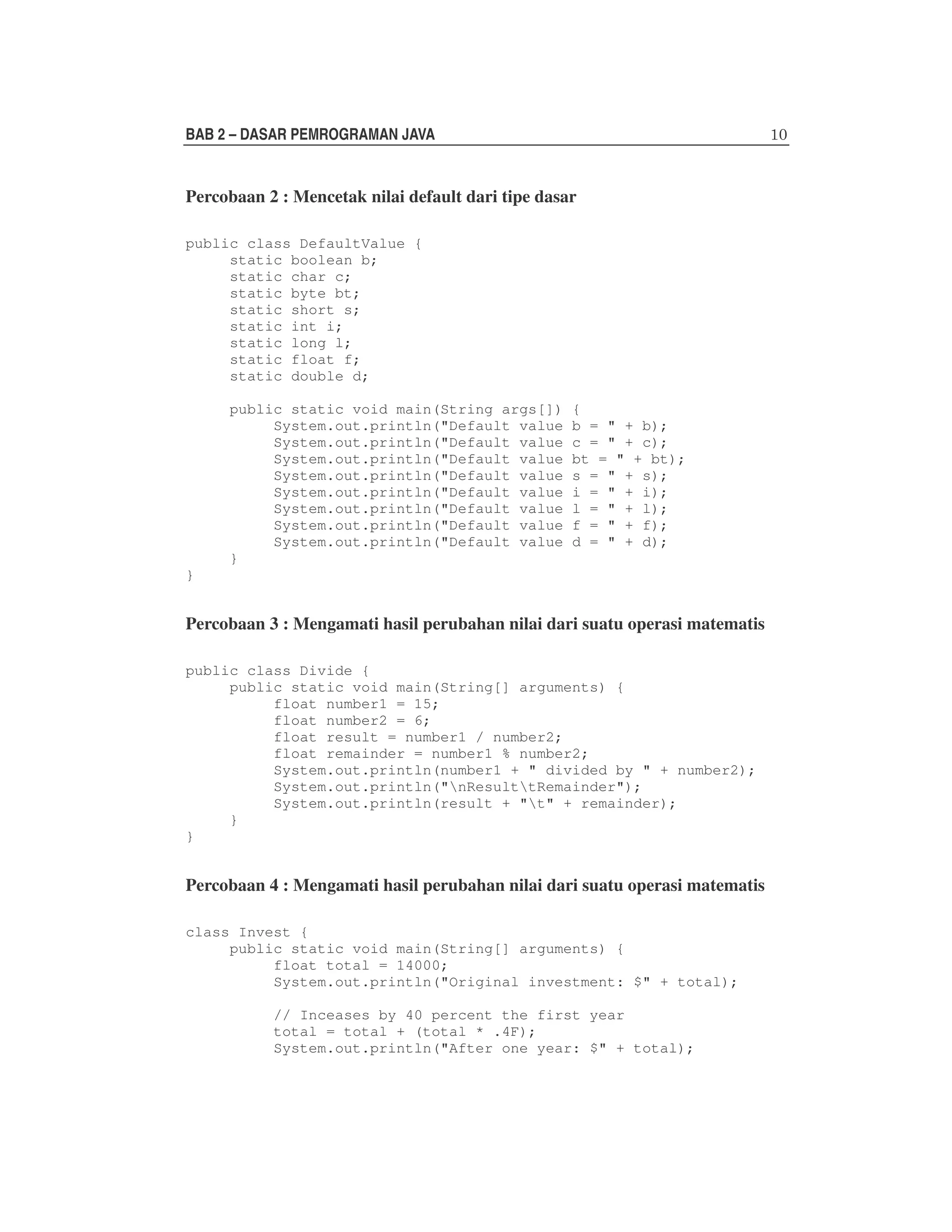 BAB 2 – DASAR PEMROGRAMAN JAVA

Percobaan 2 : Mencetak nilai default dari tipe dasar
public class DefaultValue {
static boolean b;
static char c;
static byte bt;
static short s;
static int i;
static long l;
static float f;
static double d;
public static void main(String args[])
System.out.println("Default value
System.out.println("Default value
System.out.println("Default value
System.out.println("Default value
System.out.println("Default value
System.out.println("Default value
System.out.println("Default value
System.out.println("Default value
}

{
b = " + b);
c = " + c);
bt = " + bt);
s = " + s);
i = " + i);
l = " + l);
f = " + f);
d = " + d);

}

Percobaan 3 : Mengamati hasil perubahan nilai dari suatu operasi matematis
public class Divide {
public static void main(String[] arguments) {
float number1 = 15;
float number2 = 6;
float result = number1 / number2;
float remainder = number1 % number2;
System.out.println(number1 + " divided by " + number2);
System.out.println("nResulttRemainder");
System.out.println(result + "t" + remainder);
}
}

Percobaan 4 : Mengamati hasil perubahan nilai dari suatu operasi matematis
class Invest {
public static void main(String[] arguments) {
float total = 14000;
System.out.println("Original investment: $" + total);
// Inceases by 40 percent the first year
total = total + (total * .4F);
System.out.println("After one year: $" + total);

 