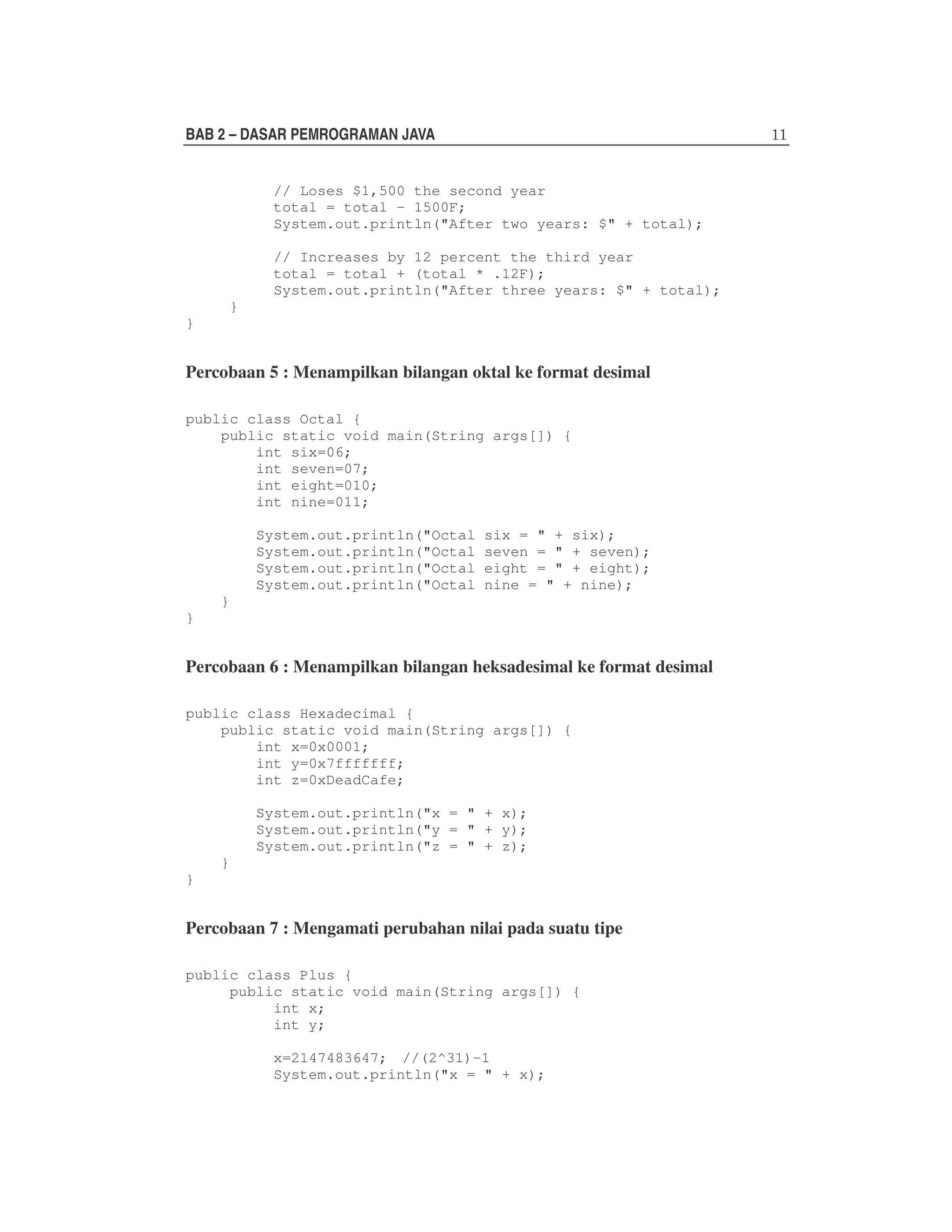 BAB 2 – DASAR PEMROGRAMAN JAVA
// Loses $1,500 the second year
total = total - 1500F;
System.out.println("After two years: $" + total);
// Increases by 12 percent the third year
total = total + (total * .12F);
System.out.println("After three years: $" + total);
}
}

Percobaan 5 : Menampilkan bilangan oktal ke format desimal
public class Octal {
public static void main(String args[]) {
int six=06;
int seven=07;
int eight=010;
int nine=011;
System.out.println("Octal
System.out.println("Octal
System.out.println("Octal
System.out.println("Octal

six = " + six);
seven = " + seven);
eight = " + eight);
nine = " + nine);

}
}

Percobaan 6 : Menampilkan bilangan heksadesimal ke format desimal
public class Hexadecimal {
public static void main(String args[]) {
int x=0x0001;
int y=0x7fffffff;
int z=0xDeadCafe;
System.out.println("x = " + x);
System.out.println("y = " + y);
System.out.println("z = " + z);
}
}

Percobaan 7 : Mengamati perubahan nilai pada suatu tipe
public class Plus {
public static void main(String args[]) {
int x;
int y;
x=2147483647; //(2^31)-1
System.out.println("x = " + x);

 