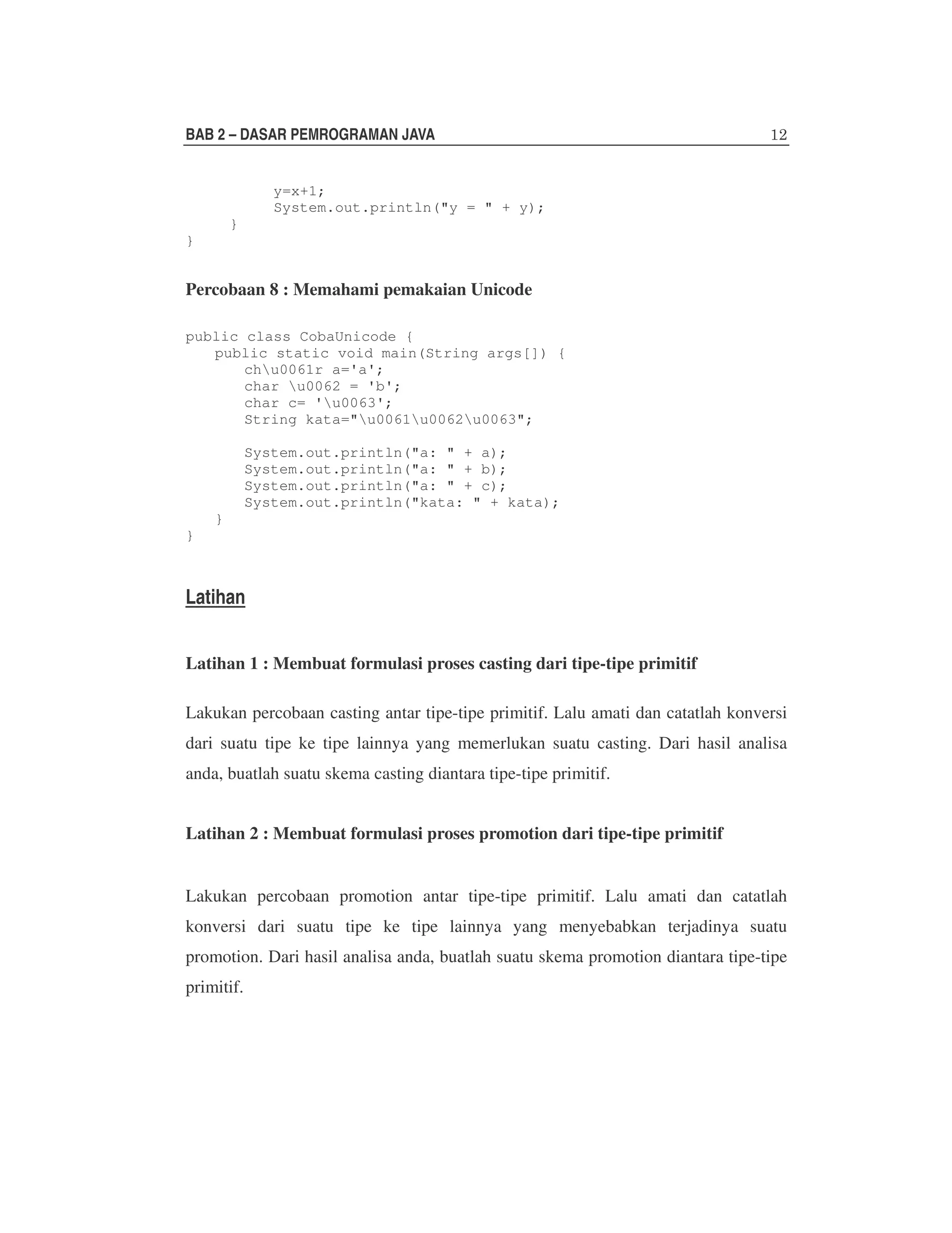 BAB 2 – DASAR PEMROGRAMAN JAVA
y=x+1;
System.out.println("y = " + y);
}
}

Percobaan 8 : Memahami pemakaian Unicode
public class CobaUnicode {
public static void main(String args[]) {
chu0061r a='a';
char u0062 = 'b';
char c= 'u0063';
String kata="u0061u0062u0063";
System.out.println("a: " + a);
System.out.println("a: " + b);
System.out.println("a: " + c);
System.out.println("kata: " + kata);
}
}

Latihan
Latihan 1 : Membuat formulasi proses casting dari tipe-tipe primitif
Lakukan percobaan casting antar tipe-tipe primitif. Lalu amati dan catatlah konversi
dari suatu tipe ke tipe lainnya yang memerlukan suatu casting. Dari hasil analisa
anda, buatlah suatu skema casting diantara tipe-tipe primitif.
Latihan 2 : Membuat formulasi proses promotion dari tipe-tipe primitif
Lakukan percobaan promotion antar tipe-tipe primitif. Lalu amati dan catatlah
konversi dari suatu tipe ke tipe lainnya yang menyebabkan terjadinya suatu
promotion. Dari hasil analisa anda, buatlah suatu skema promotion diantara tipe-tipe
primitif.

 