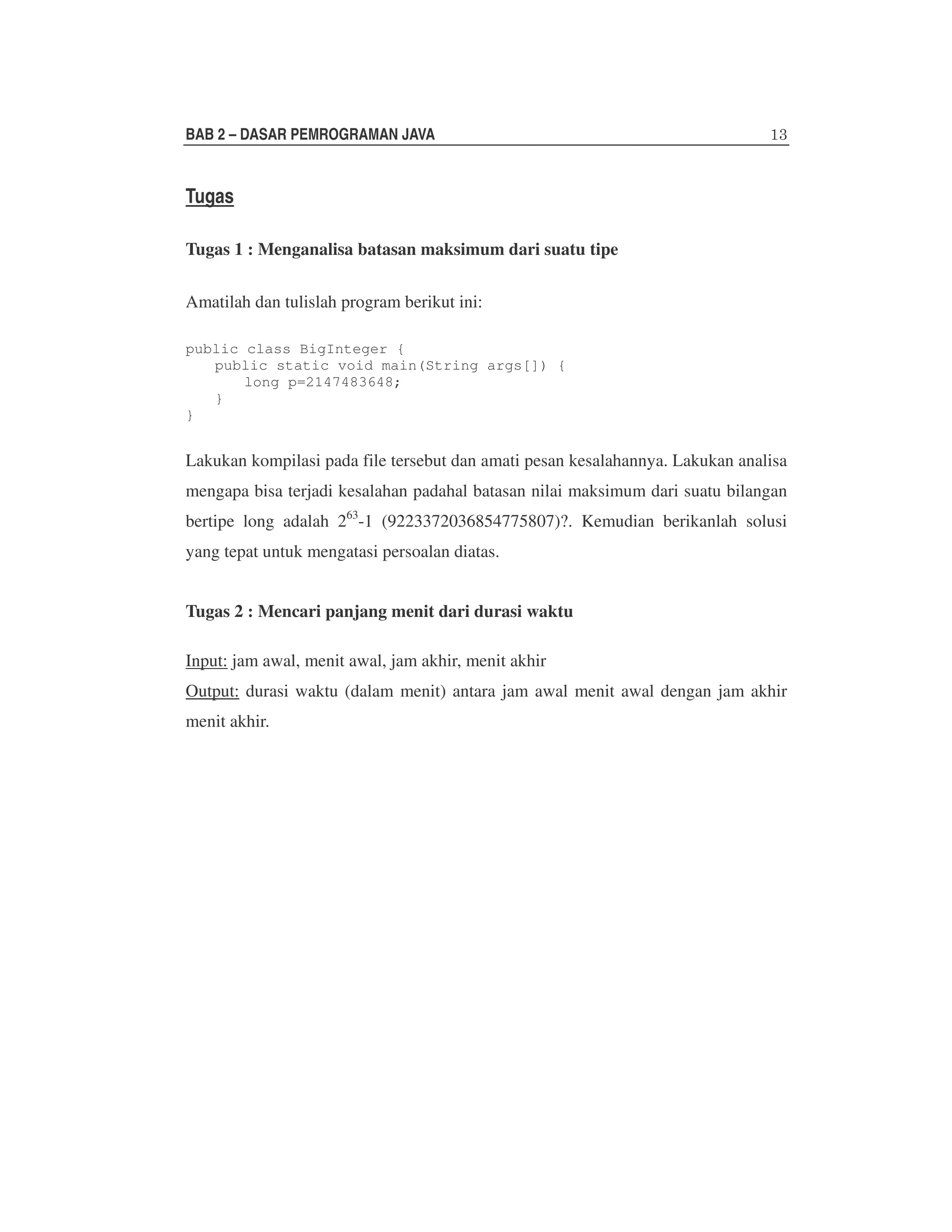 BAB 2 – DASAR PEMROGRAMAN JAVA

Tugas
Tugas 1 : Menganalisa batasan maksimum dari suatu tipe
Amatilah dan tulislah program berikut ini:
public class BigInteger {
public static void main(String args[]) {
long p=2147483648;
}
}

Lakukan kompilasi pada file tersebut dan amati pesan kesalahannya. Lakukan analisa
mengapa bisa terjadi kesalahan padahal batasan nilai maksimum dari suatu bilangan
bertipe long adalah 263-1 (9223372036854775807)?. Kemudian berikanlah solusi
yang tepat untuk mengatasi persoalan diatas.
Tugas 2 : Mencari panjang menit dari durasi waktu
Input: jam awal, menit awal, jam akhir, menit akhir
Output: durasi waktu (dalam menit) antara jam awal menit awal dengan jam akhir
menit akhir.

 