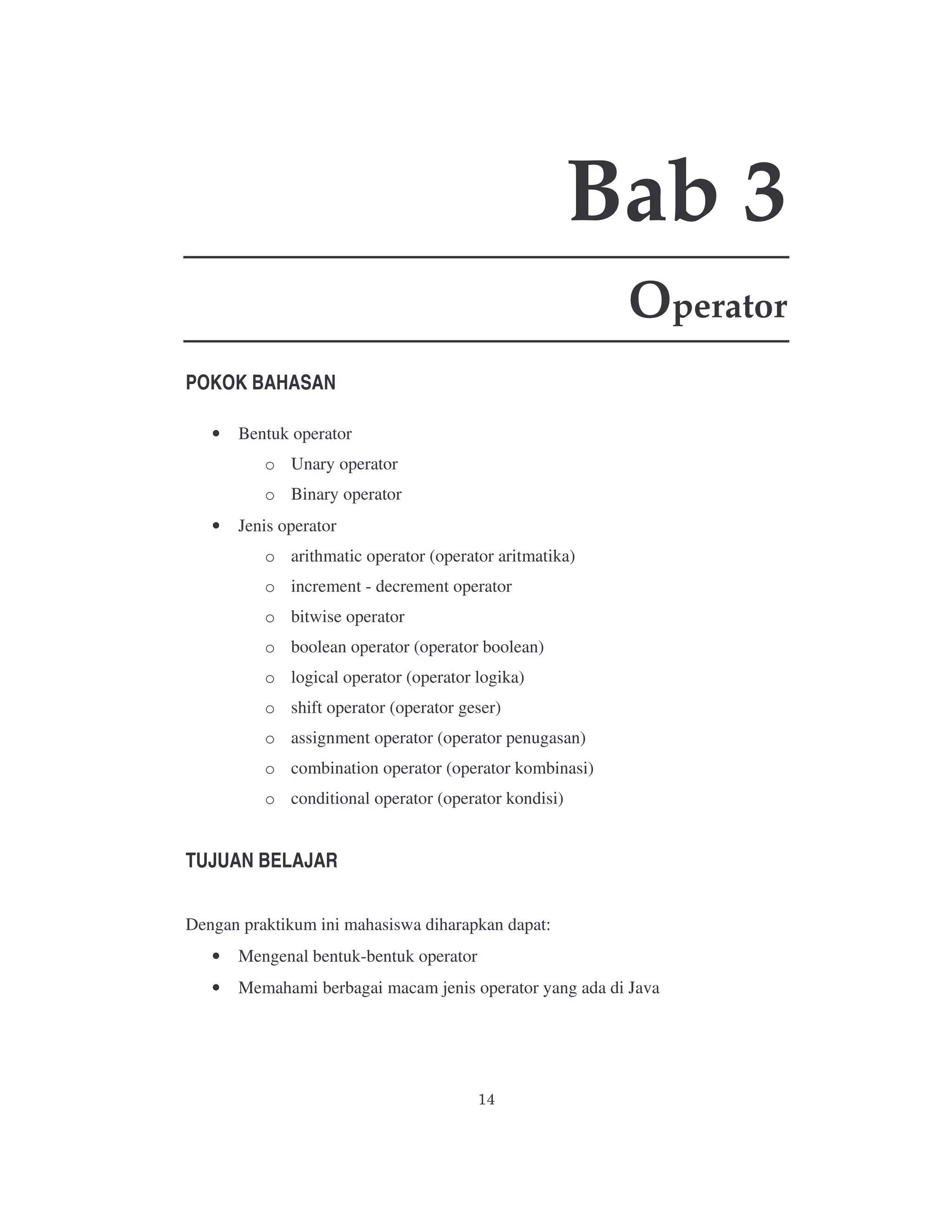 Bab 3
Operator
POKOK BAHASAN
•

Bentuk operator
o Unary operator
o Binary operator

•

Jenis operator
o arithmatic operator (operator aritmatika)
o increment - decrement operator
o bitwise operator
o boolean operator (operator boolean)
o logical operator (operator logika)
o shift operator (operator geser)
o assignment operator (operator penugasan)
o combination operator (operator kombinasi)
o conditional operator (operator kondisi)

TUJUAN BELAJAR
Dengan praktikum ini mahasiswa diharapkan dapat:
•

Mengenal bentuk-bentuk operator

•

Memahami berbagai macam jenis operator yang ada di Java

 