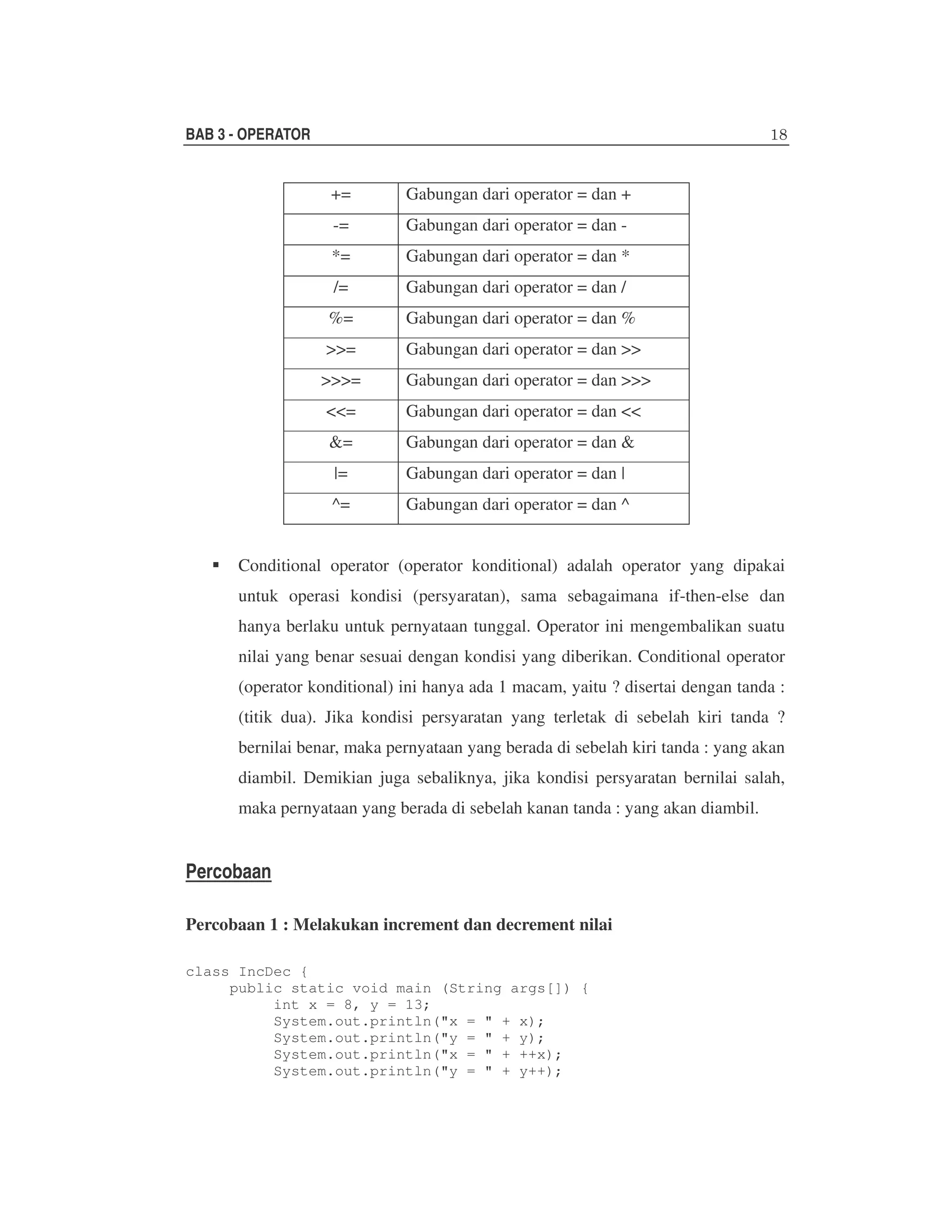 BAB 3 - OPERATOR

+=

Gabungan dari operator = dan +

-=

Gabungan dari operator = dan -

*=

Gabungan dari operator = dan *

/=

Gabungan dari operator = dan /

%=

Gabungan dari operator = dan %

>>=

Gabungan dari operator = dan >>

>>>=

Gabungan dari operator = dan >>>

<<=

Gabungan dari operator = dan <<

&=

Gabungan dari operator = dan &

|=

Gabungan dari operator = dan |

^=

Gabungan dari operator = dan ^

Conditional operator (operator konditional) adalah operator yang dipakai
untuk operasi kondisi (persyaratan), sama sebagaimana if-then-else dan
hanya berlaku untuk pernyataan tunggal. Operator ini mengembalikan suatu
nilai yang benar sesuai dengan kondisi yang diberikan. Conditional operator
(operator konditional) ini hanya ada 1 macam, yaitu ? disertai dengan tanda :
(titik dua). Jika kondisi persyaratan yang terletak di sebelah kiri tanda ?
bernilai benar, maka pernyataan yang berada di sebelah kiri tanda : yang akan
diambil. Demikian juga sebaliknya, jika kondisi persyaratan bernilai salah,
maka pernyataan yang berada di sebelah kanan tanda : yang akan diambil.

Percobaan
Percobaan 1 : Melakukan increment dan decrement nilai
class IncDec {
public static void main (String args[]) {
int x = 8, y = 13;
System.out.println("x = " + x);
System.out.println("y = " + y);
System.out.println("x = " + ++x);
System.out.println("y = " + y++);

 
