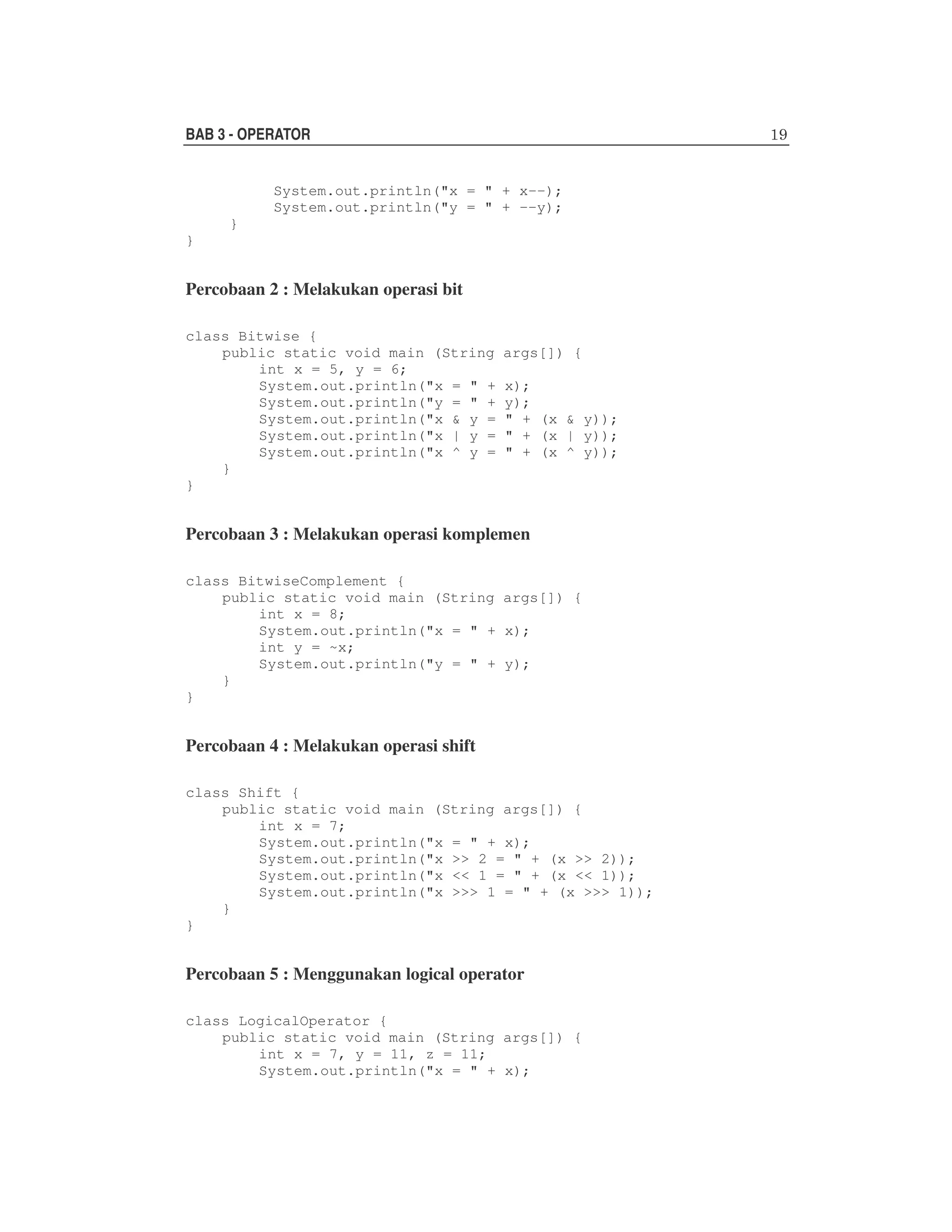 BAB 3 - OPERATOR
System.out.println("x = " + x--);
System.out.println("y = " + --y);
}
}

Percobaan 2 : Melakukan operasi bit
class Bitwise {
public static void main (String
int x = 5, y = 6;
System.out.println("x = " +
System.out.println("y = " +
System.out.println("x & y =
System.out.println("x | y =
System.out.println("x ^ y =
}
}

args[]) {
x);
y);
" + (x & y));
" + (x | y));
" + (x ^ y));

Percobaan 3 : Melakukan operasi komplemen
class BitwiseComplement {
public static void main (String args[]) {
int x = 8;
System.out.println("x = " + x);
int y = ~x;
System.out.println("y = " + y);
}
}

Percobaan 4 : Melakukan operasi shift
class Shift {
public static void main (String args[]) {
int x = 7;
System.out.println("x = " + x);
System.out.println("x >> 2 = " + (x >> 2));
System.out.println("x << 1 = " + (x << 1));
System.out.println("x >>> 1 = " + (x >>> 1));
}
}

Percobaan 5 : Menggunakan logical operator
class LogicalOperator {
public static void main (String args[]) {
int x = 7, y = 11, z = 11;
System.out.println("x = " + x);

 