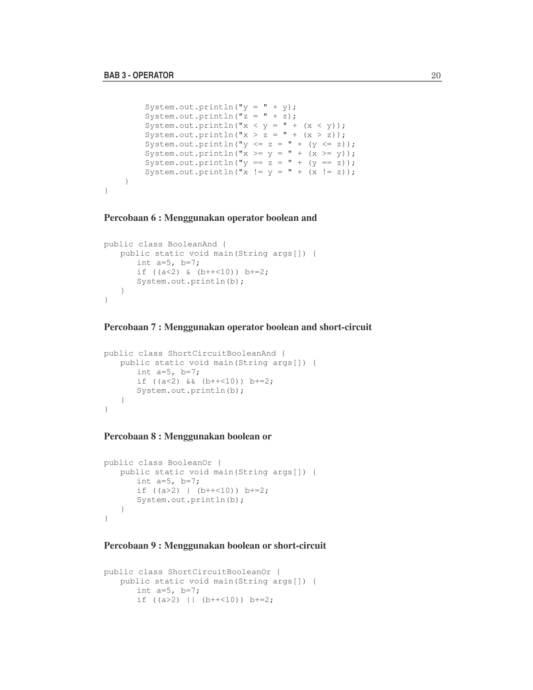 BAB 3 - OPERATOR
System.out.println("y
System.out.println("z
System.out.println("x
System.out.println("x
System.out.println("y
System.out.println("x
System.out.println("y
System.out.println("x

= " + y);
= " + z);
< y = " + (x < y));
> z = " + (x > z));
<= z = " + (y <= z));
>= y = " + (x >= y));
== z = " + (y == z));
!= y = " + (x != z));

}
}

Percobaan 6 : Menggunakan operator boolean and
public class BooleanAnd {
public static void main(String args[]) {
int a=5, b=7;
if ((a<2) & (b++<10)) b+=2;
System.out.println(b);
}
}

Percobaan 7 : Menggunakan operator boolean and short-circuit
public class ShortCircuitBooleanAnd {
public static void main(String args[]) {
int a=5, b=7;
if ((a<2) && (b++<10)) b+=2;
System.out.println(b);
}
}

Percobaan 8 : Menggunakan boolean or
public class BooleanOr {
public static void main(String args[]) {
int a=5, b=7;
if ((a>2) | (b++<10)) b+=2;
System.out.println(b);
}
}

Percobaan 9 : Menggunakan boolean or short-circuit
public class ShortCircuitBooleanOr {
public static void main(String args[]) {
int a=5, b=7;
if ((a>2) || (b++<10)) b+=2;

 