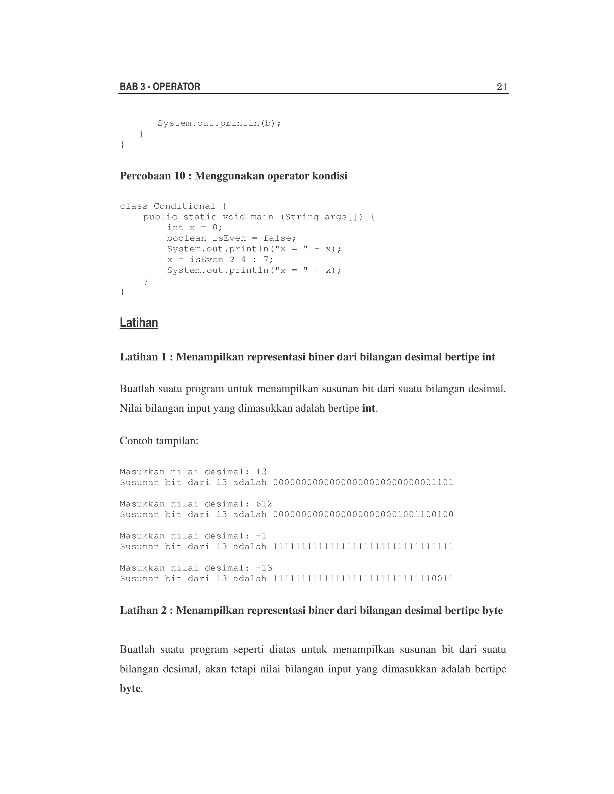 BAB 3 - OPERATOR
System.out.println(b);
}
}

Percobaan 10 : Menggunakan operator kondisi
class Conditional {
public static void main (String args[]) {
int x = 0;
boolean isEven = false;
System.out.println("x = " + x);
x = isEven ? 4 : 7;
System.out.println("x = " + x);
}
}

Latihan
Latihan 1 : Menampilkan representasi biner dari bilangan desimal bertipe int
Buatlah suatu program untuk menampilkan susunan bit dari suatu bilangan desimal.
Nilai bilangan input yang dimasukkan adalah bertipe int.
Contoh tampilan:
Masukkan nilai desimal: 13
Susunan bit dari 13 adalah 00000000000000000000000000001101
Masukkan nilai desimal: 612
Susunan bit dari 13 adalah 00000000000000000000001001100100
Masukkan nilai desimal: -1
Susunan bit dari 13 adalah 11111111111111111111111111111111
Masukkan nilai desimal: -13
Susunan bit dari 13 adalah 11111111111111111111111111110011

Latihan 2 : Menampilkan representasi biner dari bilangan desimal bertipe byte
Buatlah suatu program seperti diatas untuk menampilkan susunan bit dari suatu
bilangan desimal, akan tetapi nilai bilangan input yang dimasukkan adalah bertipe
byte.

 