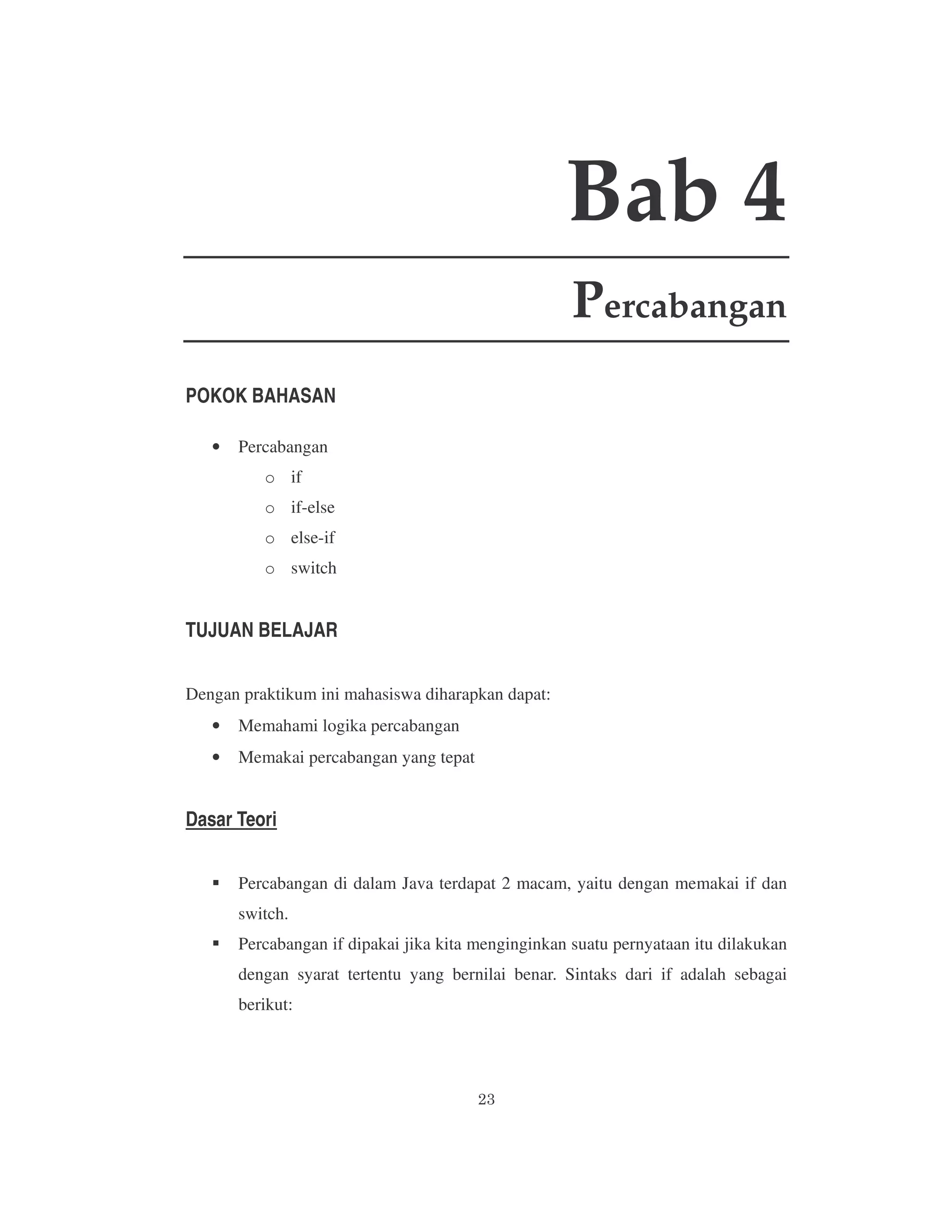Bab 4
Percabangan
POKOK BAHASAN
•

Percabangan
o if
o if-else
o else-if
o switch

TUJUAN BELAJAR
Dengan praktikum ini mahasiswa diharapkan dapat:
•

Memahami logika percabangan

•

Memakai percabangan yang tepat

Dasar Teori
Percabangan di dalam Java terdapat 2 macam, yaitu dengan memakai if dan
switch.
Percabangan if dipakai jika kita menginginkan suatu pernyataan itu dilakukan
dengan syarat tertentu yang bernilai benar. Sintaks dari if adalah sebagai
berikut:

 