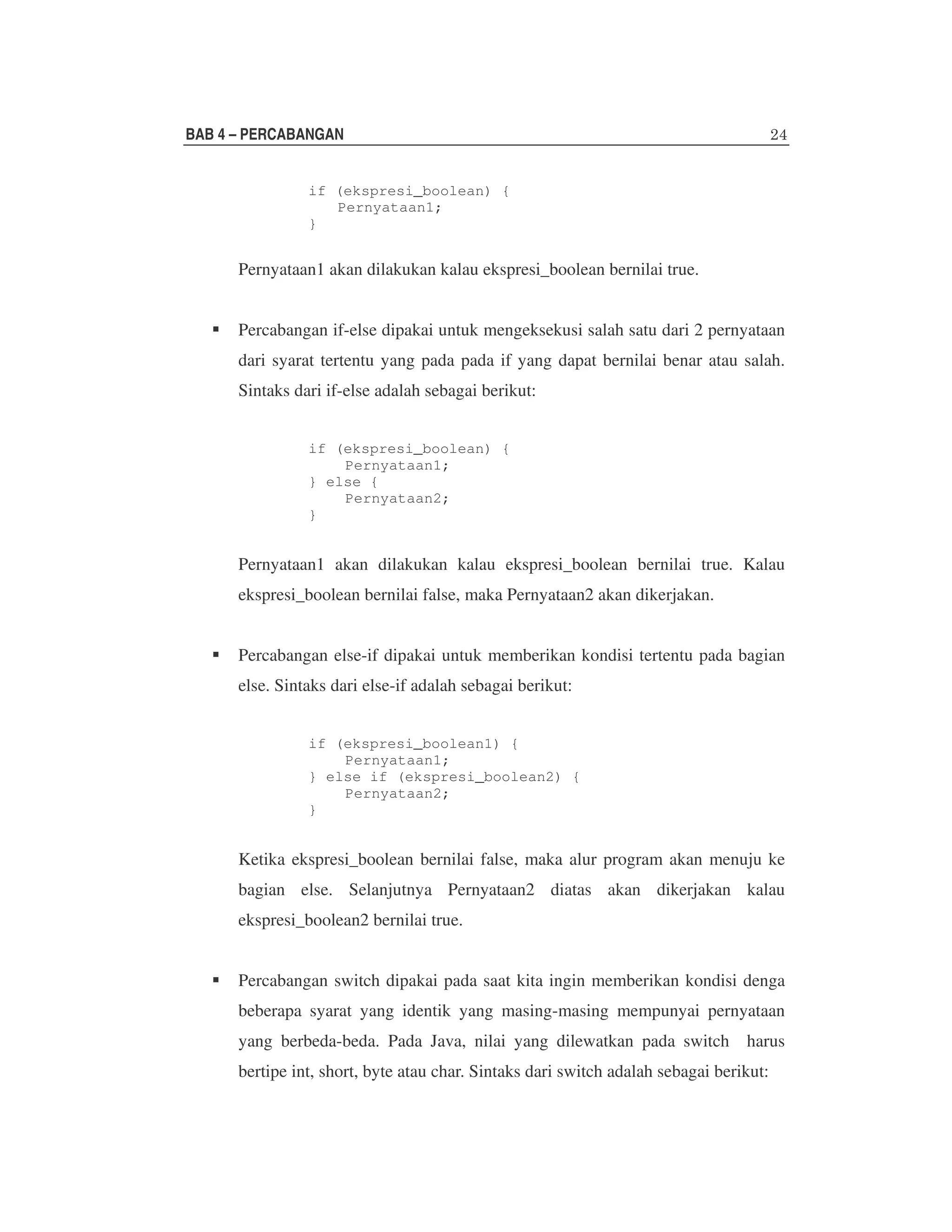 BAB 4 – PERCABANGAN
if (ekspresi_boolean) {
Pernyataan1;
}

Pernyataan1 akan dilakukan kalau ekspresi_boolean bernilai true.
Percabangan if-else dipakai untuk mengeksekusi salah satu dari 2 pernyataan
dari syarat tertentu yang pada pada if yang dapat bernilai benar atau salah.
Sintaks dari if-else adalah sebagai berikut:
if (ekspresi_boolean) {
Pernyataan1;
} else {
Pernyataan2;
}

Pernyataan1 akan dilakukan kalau ekspresi_boolean bernilai true. Kalau
ekspresi_boolean bernilai false, maka Pernyataan2 akan dikerjakan.
Percabangan else-if dipakai untuk memberikan kondisi tertentu pada bagian
else. Sintaks dari else-if adalah sebagai berikut:
if (ekspresi_boolean1) {
Pernyataan1;
} else if (ekspresi_boolean2) {
Pernyataan2;
}

Ketika ekspresi_boolean bernilai false, maka alur program akan menuju ke
bagian else. Selanjutnya Pernyataan2 diatas akan dikerjakan kalau
ekspresi_boolean2 bernilai true.
Percabangan switch dipakai pada saat kita ingin memberikan kondisi denga
beberapa syarat yang identik yang masing-masing mempunyai pernyataan
yang berbeda-beda. Pada Java, nilai yang dilewatkan pada switch harus
bertipe int, short, byte atau char. Sintaks dari switch adalah sebagai berikut:

 
