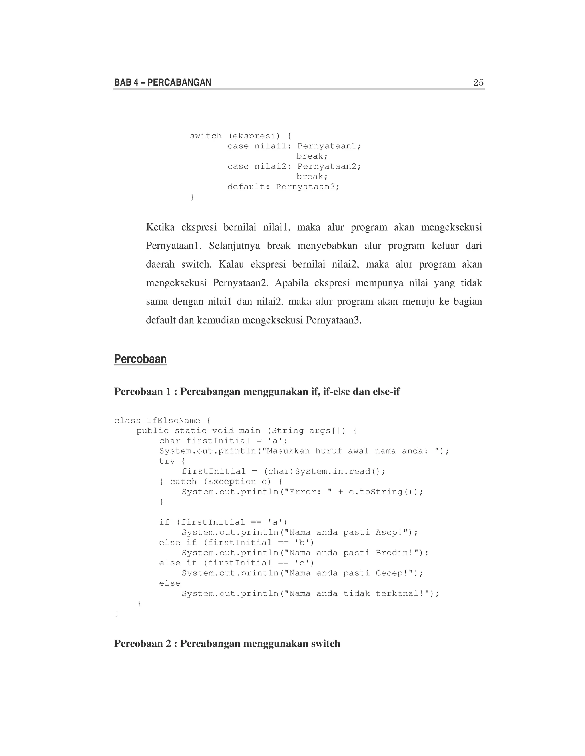 BAB 4 – PERCABANGAN

switch (ekspresi) {
case nilai1: Pernyataan1;
break;
case nilai2: Pernyataan2;
break;
default: Pernyataan3;
}

Ketika ekspresi bernilai nilai1, maka alur program akan mengeksekusi
Pernyataan1. Selanjutnya break menyebabkan alur program keluar dari
daerah switch. Kalau ekspresi bernilai nilai2, maka alur program akan
mengeksekusi Pernyataan2. Apabila ekspresi mempunya nilai yang tidak
sama dengan nilai1 dan nilai2, maka alur program akan menuju ke bagian
default dan kemudian mengeksekusi Pernyataan3.

Percobaan
Percobaan 1 : Percabangan menggunakan if, if-else dan else-if
class IfElseName {
public static void main (String args[]) {
char firstInitial = 'a';
System.out.println("Masukkan huruf awal nama anda: ");
try {
firstInitial = (char)System.in.read();
} catch (Exception e) {
System.out.println("Error: " + e.toString());
}
if (firstInitial == 'a')
System.out.println("Nama anda
else if (firstInitial == 'b')
System.out.println("Nama anda
else if (firstInitial == 'c')
System.out.println("Nama anda
else
System.out.println("Nama anda
}
}

Percobaan 2 : Percabangan menggunakan switch

pasti Asep!");
pasti Brodin!");
pasti Cecep!");
tidak terkenal!");

 