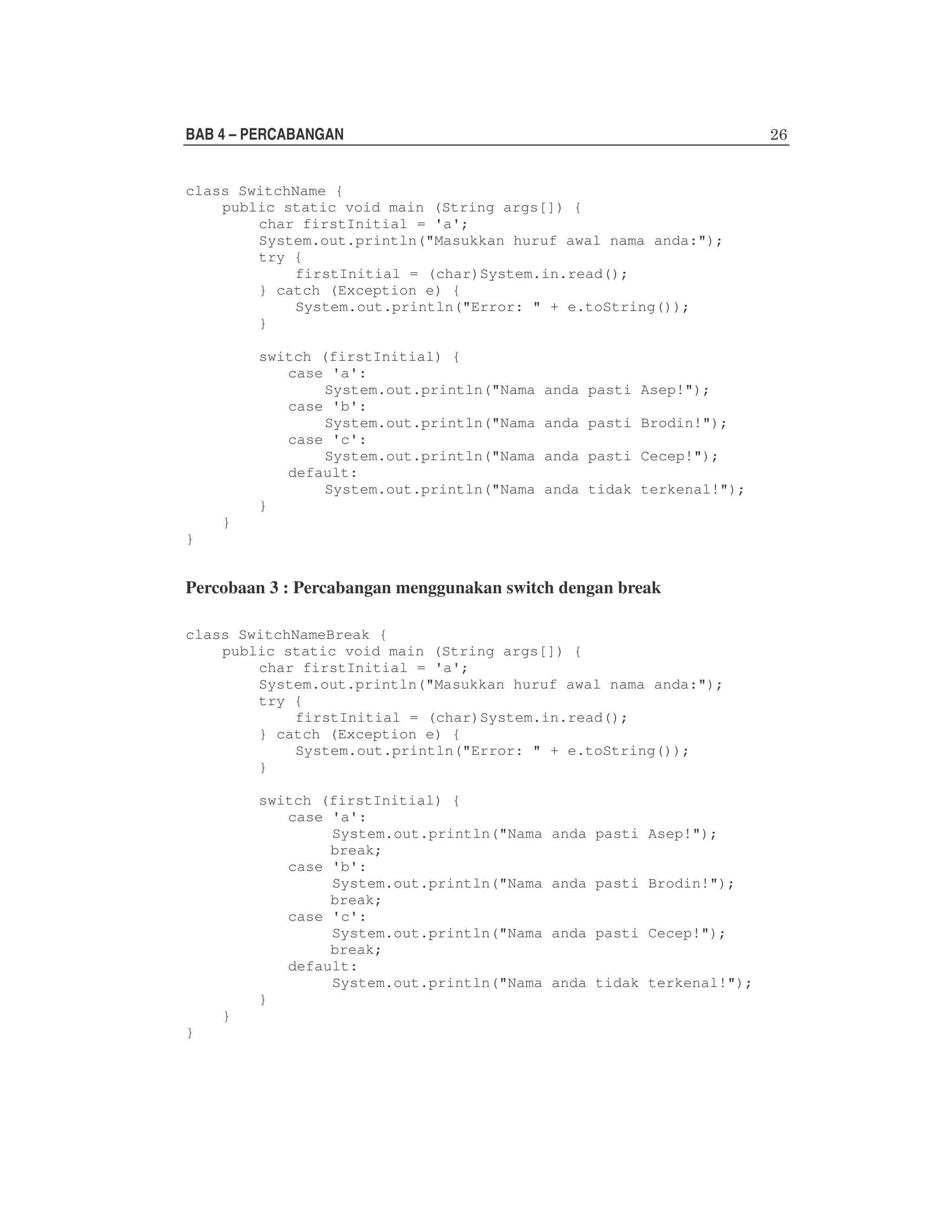 BAB 4 – PERCABANGAN
class SwitchName {
public static void main (String args[]) {
char firstInitial = 'a';
System.out.println("Masukkan huruf awal nama anda:");
try {
firstInitial = (char)System.in.read();
} catch (Exception e) {
System.out.println("Error: " + e.toString());
}
switch (firstInitial) {
case 'a':
System.out.println("Nama
case 'b':
System.out.println("Nama
case 'c':
System.out.println("Nama
default:
System.out.println("Nama
}

anda pasti Asep!");
anda pasti Brodin!");
anda pasti Cecep!");
anda tidak terkenal!");

}
}

Percobaan 3 : Percabangan menggunakan switch dengan break
class SwitchNameBreak {
public static void main (String args[]) {
char firstInitial = 'a';
System.out.println("Masukkan huruf awal nama anda:");
try {
firstInitial = (char)System.in.read();
} catch (Exception e) {
System.out.println("Error: " + e.toString());
}
switch (firstInitial) {
case 'a':
System.out.println("Nama
break;
case 'b':
System.out.println("Nama
break;
case 'c':
System.out.println("Nama
break;
default:
System.out.println("Nama
}
}
}

anda pasti Asep!");
anda pasti Brodin!");
anda pasti Cecep!");
anda tidak terkenal!");

 