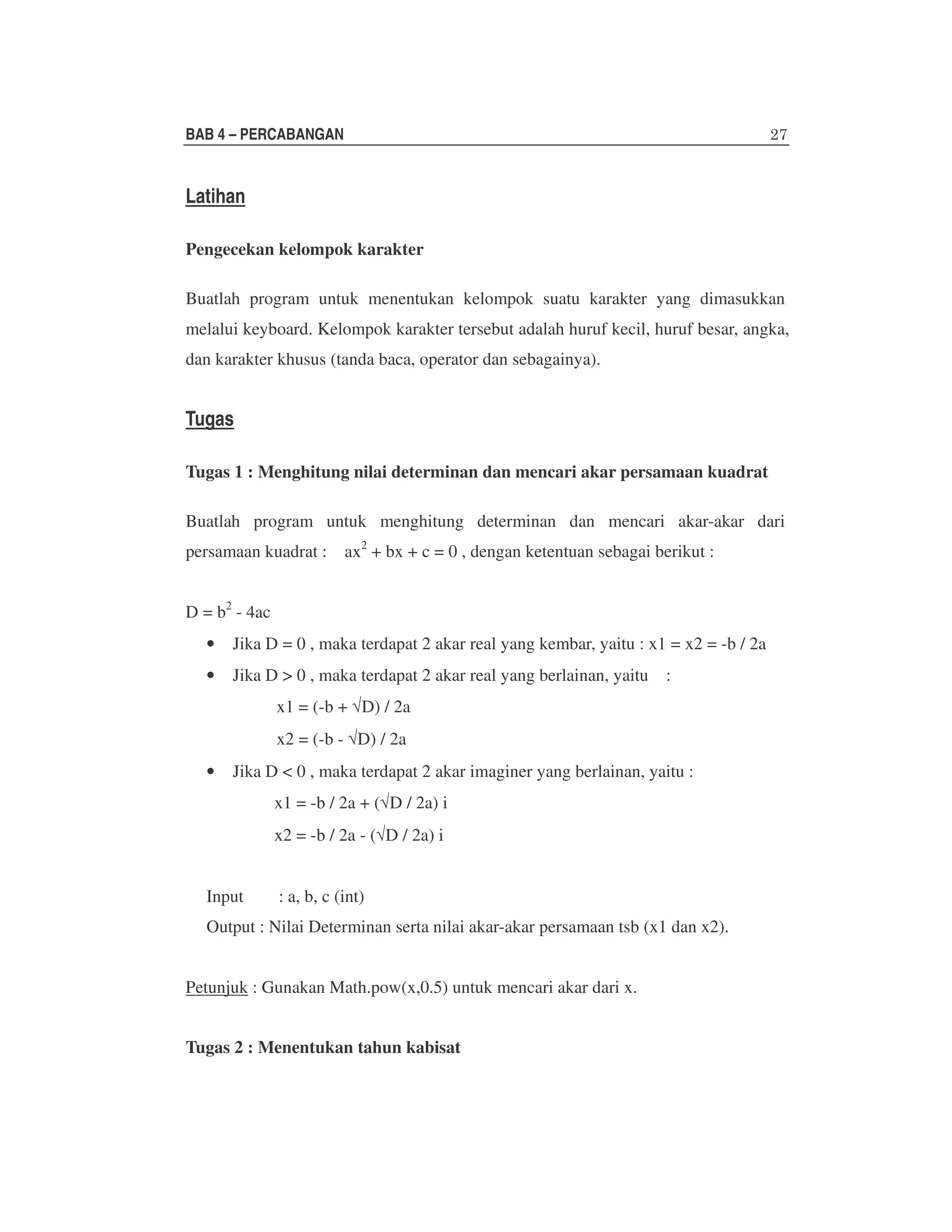 BAB 4 – PERCABANGAN

Latihan
Pengecekan kelompok karakter
Buatlah program untuk menentukan kelompok suatu karakter yang dimasukkan
melalui keyboard. Kelompok karakter tersebut adalah huruf kecil, huruf besar, angka,
dan karakter khusus (tanda baca, operator dan sebagainya).

Tugas
Tugas 1 : Menghitung nilai determinan dan mencari akar persamaan kuadrat
Buatlah program untuk menghitung determinan dan mencari akar-akar dari
persamaan kuadrat :

ax2 + bx + c = 0 , dengan ketentuan sebagai berikut :

D = b2 - 4ac
•

Jika D = 0 , maka terdapat 2 akar real yang kembar, yaitu : x1 = x2 = -b / 2a

•

Jika D > 0 , maka terdapat 2 akar real yang berlainan, yaitu

:

x1 = (-b + √D) / 2a
x2 = (-b - √D) / 2a
•

Jika D < 0 , maka terdapat 2 akar imaginer yang berlainan, yaitu :
x1 = -b / 2a + (√D / 2a) i
x2 = -b / 2a - (√D / 2a) i

Input

: a, b, c (int)

Output : Nilai Determinan serta nilai akar-akar persamaan tsb (x1 dan x2).
Petunjuk : Gunakan Math.pow(x,0.5) untuk mencari akar dari x.
Tugas 2 : Menentukan tahun kabisat

 