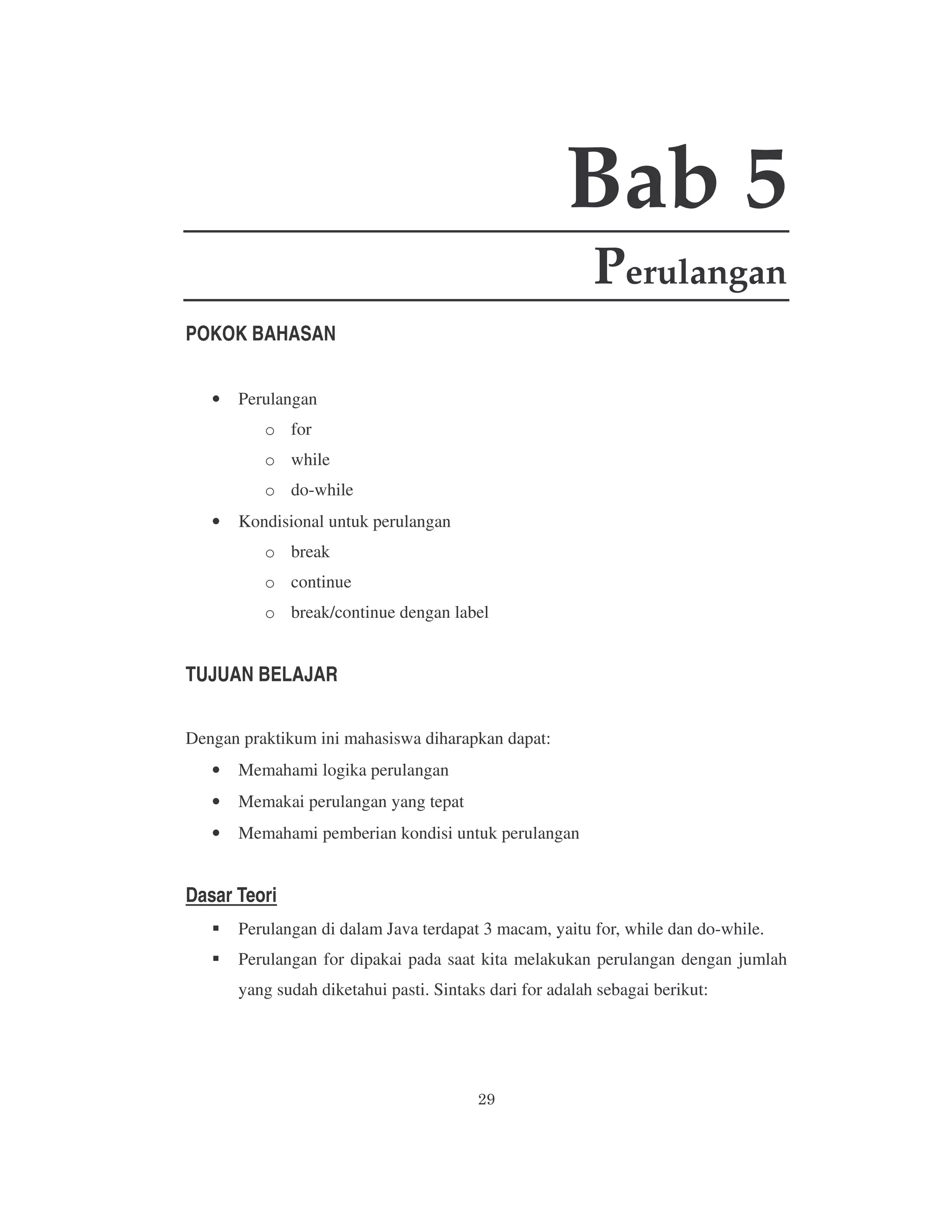 Bab 5
Perulangan
POKOK BAHASAN
•

Perulangan
o for
o while
o do-while

•

Kondisional untuk perulangan
o break
o continue
o break/continue dengan label

TUJUAN BELAJAR
Dengan praktikum ini mahasiswa diharapkan dapat:
•

Memahami logika perulangan

•

Memakai perulangan yang tepat

•

Memahami pemberian kondisi untuk perulangan

Dasar Teori
Perulangan di dalam Java terdapat 3 macam, yaitu for, while dan do-while.
Perulangan for dipakai pada saat kita melakukan perulangan dengan jumlah
yang sudah diketahui pasti. Sintaks dari for adalah sebagai berikut:

 