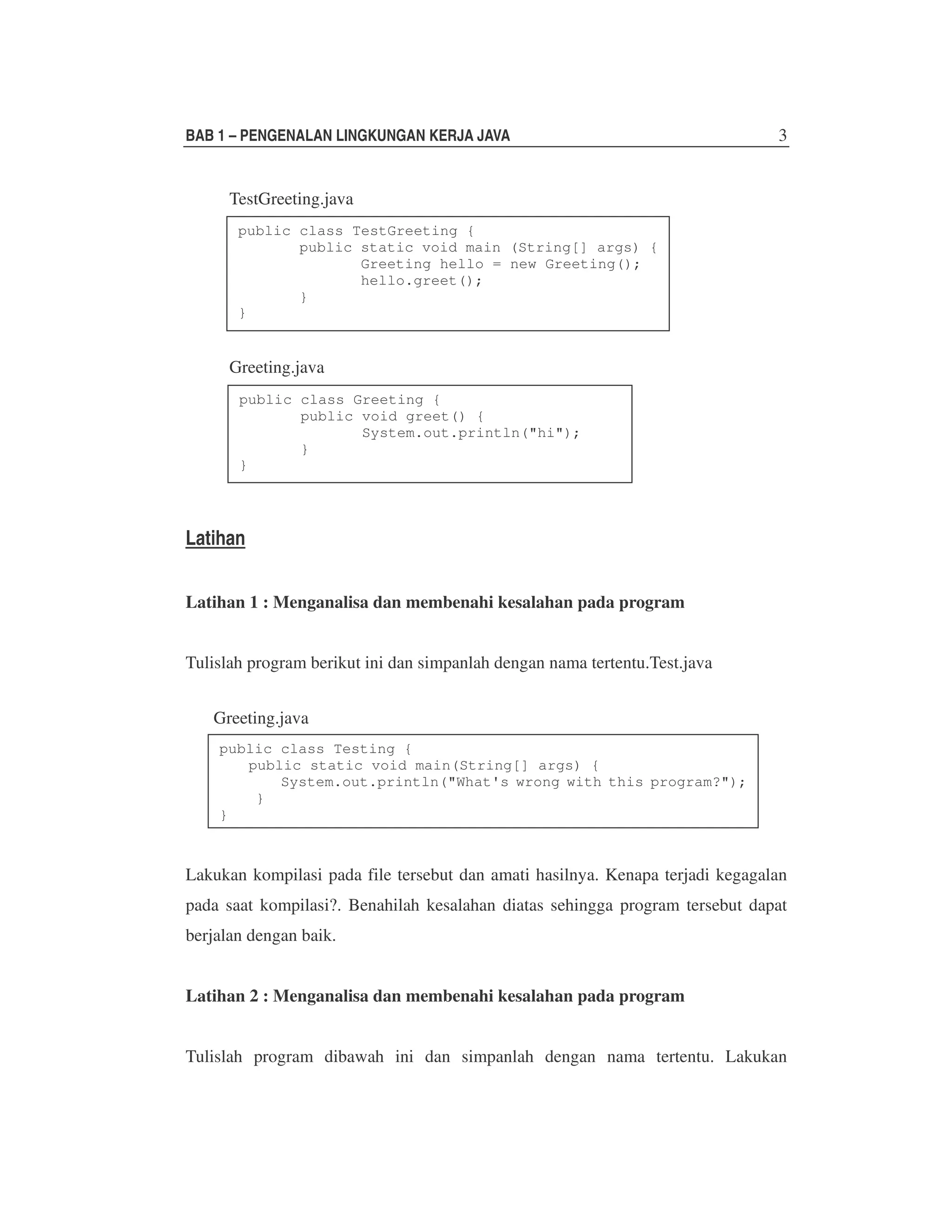 BAB 1 – PENGENALAN LINGKUNGAN KERJA JAVA

3

TestGreeting.java
public class TestGreeting {
public static void main (String[] args) {
Greeting hello = new Greeting();
hello.greet();
}
}

Greeting.java
public class Greeting {
public void greet() {
System.out.println("hi");
}
}

Latihan
Latihan 1 : Menganalisa dan membenahi kesalahan pada program
Tulislah program berikut ini dan simpanlah dengan nama tertentu.Test.java
Greeting.java
public class Testing {
public static void main(String[] args) {
System.out.println("What's wrong with this program?");
}
}

Lakukan kompilasi pada file tersebut dan amati hasilnya. Kenapa terjadi kegagalan
pada saat kompilasi?. Benahilah kesalahan diatas sehingga program tersebut dapat
berjalan dengan baik.
Latihan 2 : Menganalisa dan membenahi kesalahan pada program
Tulislah program dibawah ini dan simpanlah dengan nama tertentu. Lakukan

 