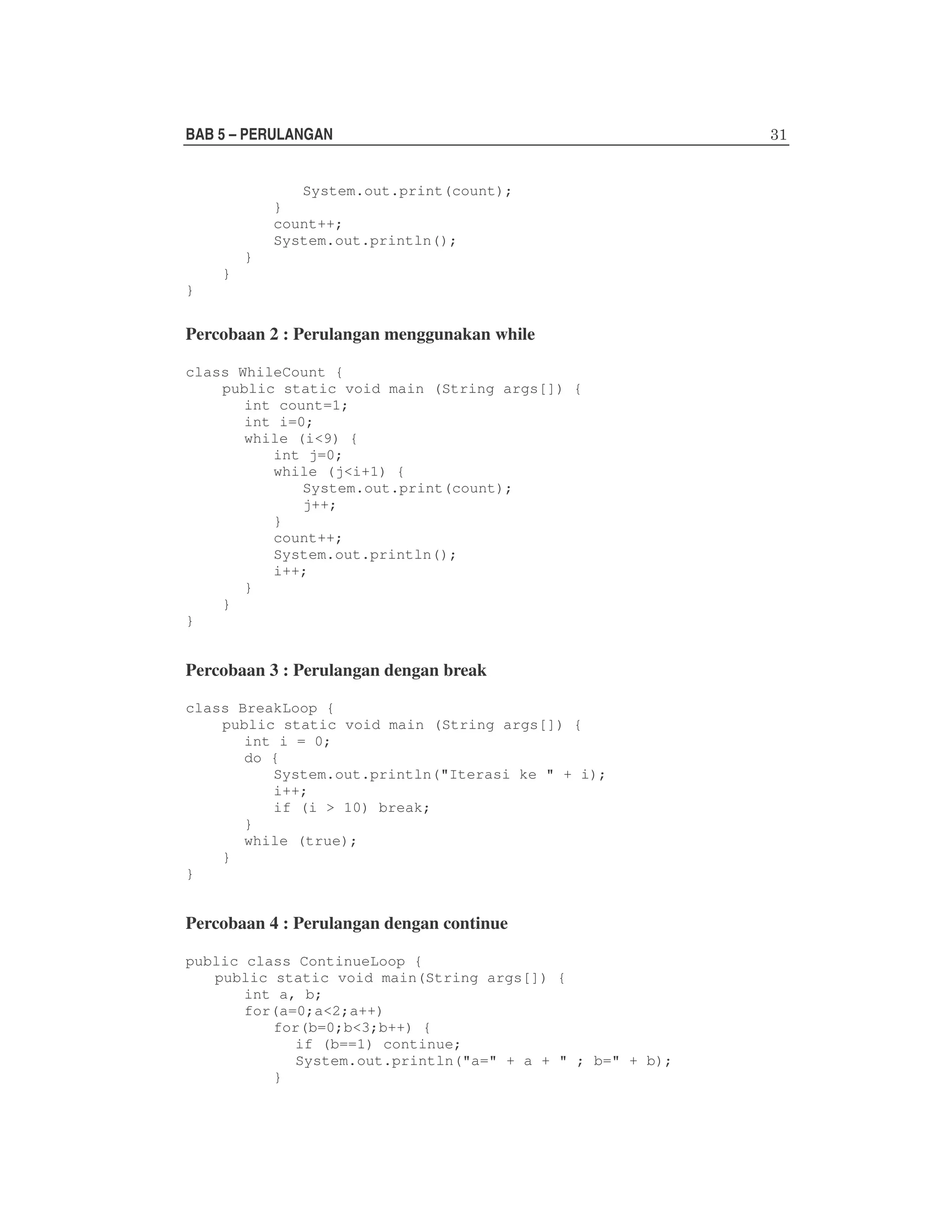BAB 5 – PERULANGAN
System.out.print(count);
}
count++;
System.out.println();
}
}
}

Percobaan 2 : Perulangan menggunakan while
class WhileCount {
public static void main (String args[]) {
int count=1;
int i=0;
while (i<9) {
int j=0;
while (j<i+1) {
System.out.print(count);
j++;
}
count++;
System.out.println();
i++;
}
}
}

Percobaan 3 : Perulangan dengan break
class BreakLoop {
public static void main (String args[]) {
int i = 0;
do {
System.out.println("Iterasi ke " + i);
i++;
if (i > 10) break;
}
while (true);
}
}

Percobaan 4 : Perulangan dengan continue
public class ContinueLoop {
public static void main(String args[]) {
int a, b;
for(a=0;a<2;a++)
for(b=0;b<3;b++) {
if (b==1) continue;
System.out.println("a=" + a + " ; b=" + b);
}

 