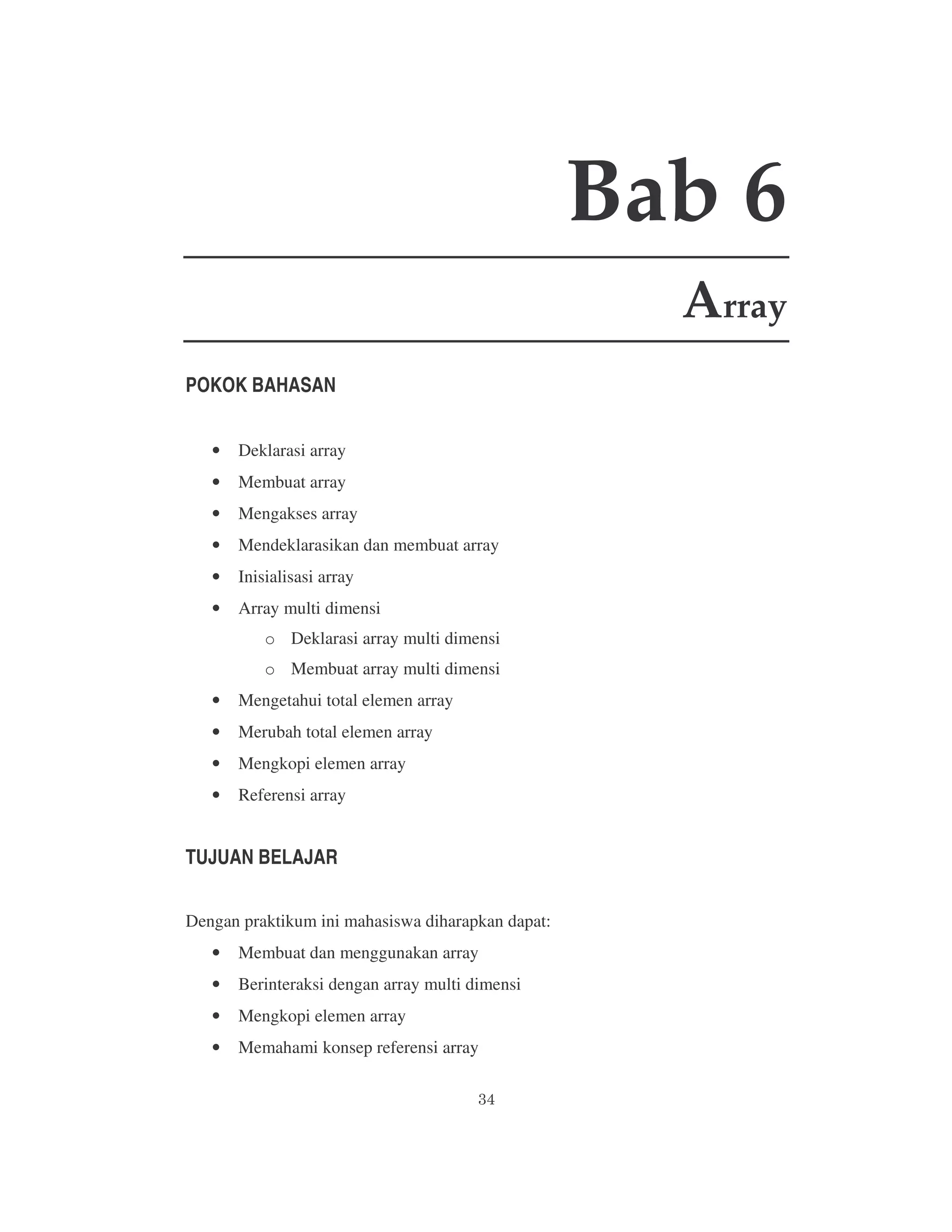 Bab 6
Array
POKOK BAHASAN
•

Deklarasi array

•

Membuat array

•

Mengakses array

•

Mendeklarasikan dan membuat array

•

Inisialisasi array

•

Array multi dimensi
o Deklarasi array multi dimensi
o Membuat array multi dimensi

•

Mengetahui total elemen array

•

Merubah total elemen array

•

Mengkopi elemen array

•

Referensi array

TUJUAN BELAJAR
Dengan praktikum ini mahasiswa diharapkan dapat:
•

Membuat dan menggunakan array

•

Berinteraksi dengan array multi dimensi

•

Mengkopi elemen array

•

Memahami konsep referensi array

 