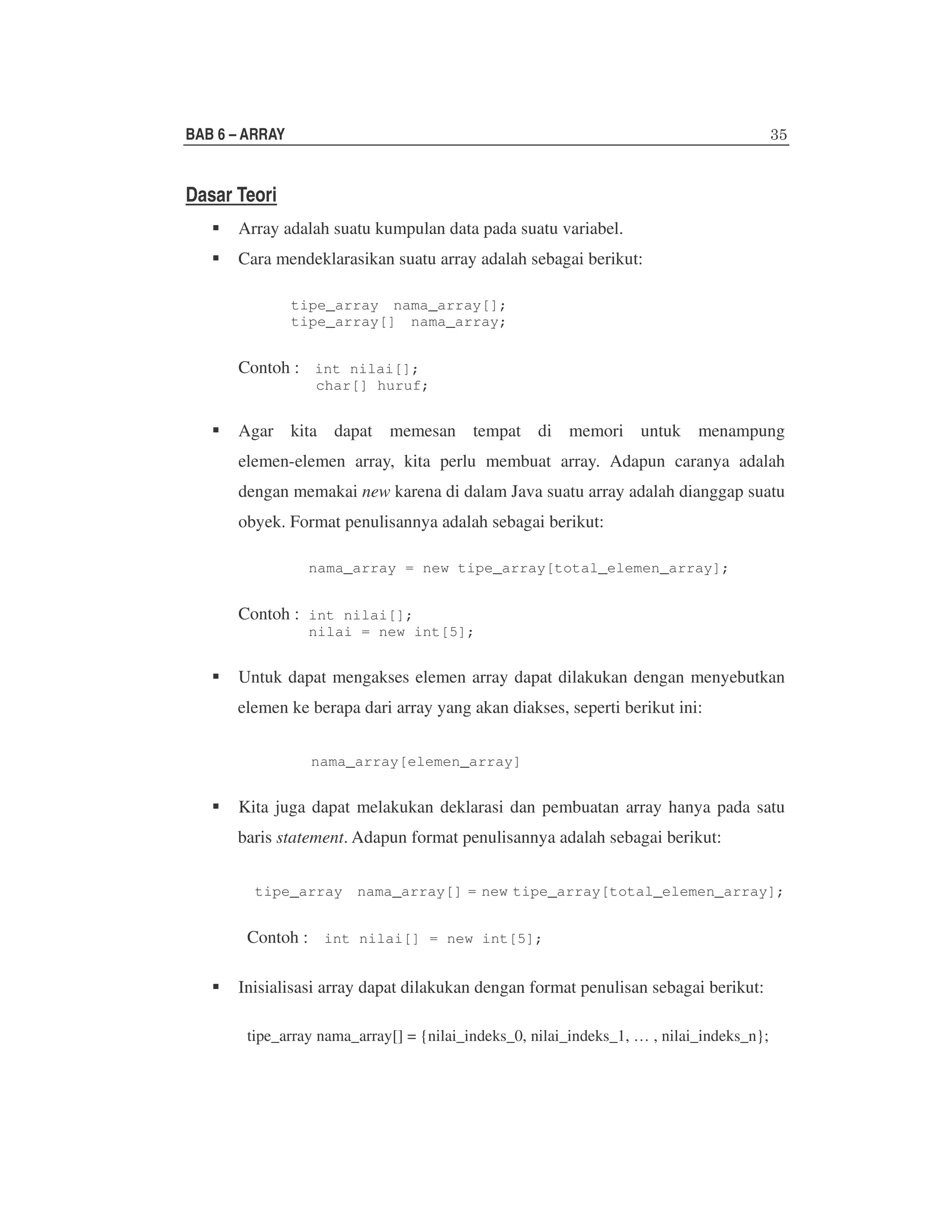 BAB 6 – ARRAY

Dasar Teori
Array adalah suatu kumpulan data pada suatu variabel.
Cara mendeklarasikan suatu array adalah sebagai berikut:
tipe_array nama_array[];
tipe_array[] nama_array;

Contoh : int nilai[];

char[] huruf;

Agar kita dapat memesan tempat di memori untuk menampung
elemen-elemen array, kita perlu membuat array. Adapun caranya adalah
dengan memakai new karena di dalam Java suatu array adalah dianggap suatu
obyek. Format penulisannya adalah sebagai berikut:
nama_array = new tipe_array[total_elemen_array];

Contoh : int nilai[];

nilai = new int[5];

Untuk dapat mengakses elemen array dapat dilakukan dengan menyebutkan
elemen ke berapa dari array yang akan diakses, seperti berikut ini:
nama_array[elemen_array]

Kita juga dapat melakukan deklarasi dan pembuatan array hanya pada satu
baris statement. Adapun format penulisannya adalah sebagai berikut:
tipe_array nama_array[] = new tipe_array[total_elemen_array];

Contoh : int nilai[] = new int[5];
Inisialisasi array dapat dilakukan dengan format penulisan sebagai berikut:
tipe_array nama_array[] = {nilai_indeks_0, nilai_indeks_1, … , nilai_indeks_n};

 