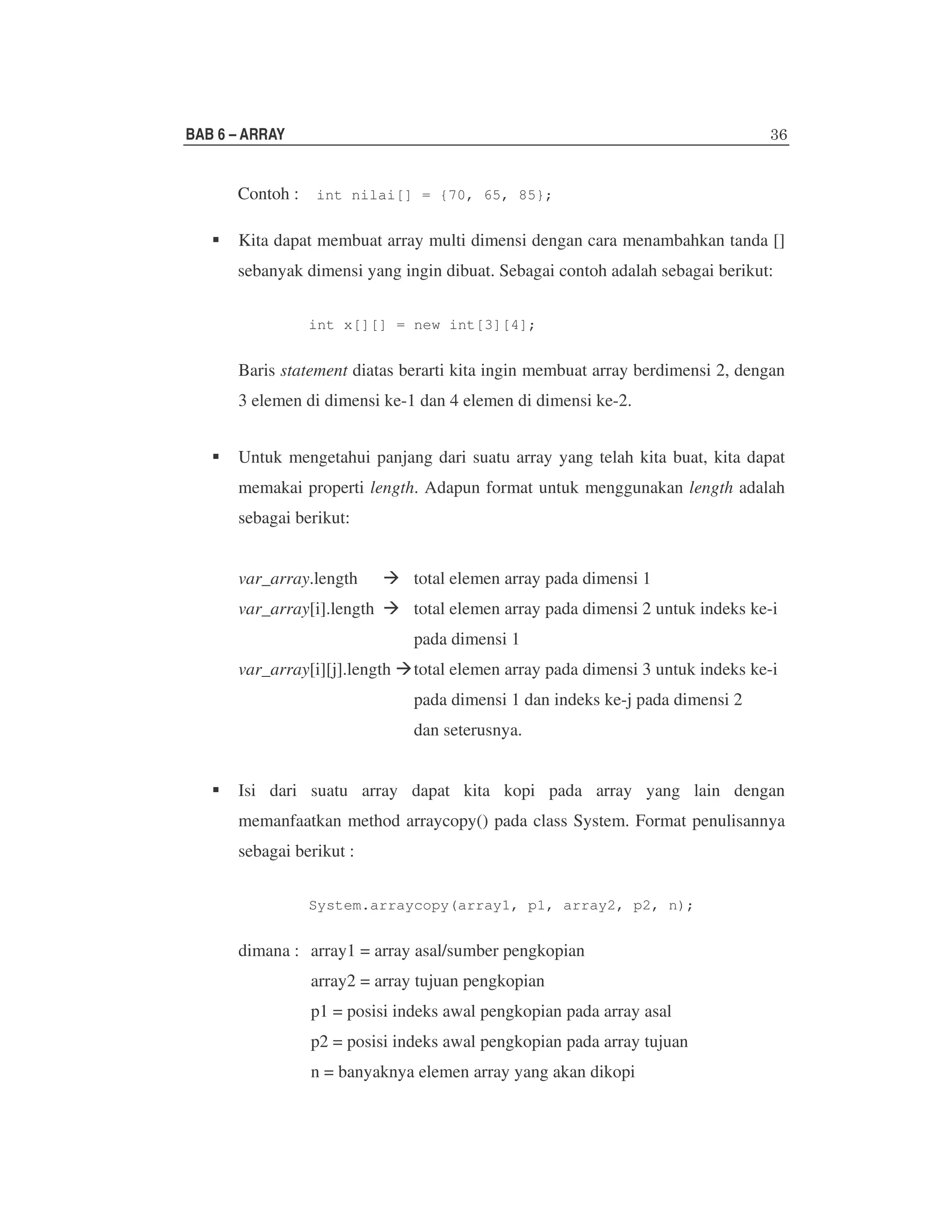 BAB 6 – ARRAY

Contoh : int nilai[] = {70, 65, 85};
Kita dapat membuat array multi dimensi dengan cara menambahkan tanda []
sebanyak dimensi yang ingin dibuat. Sebagai contoh adalah sebagai berikut:
int x[][] = new int[3][4];

Baris statement diatas berarti kita ingin membuat array berdimensi 2, dengan
3 elemen di dimensi ke-1 dan 4 elemen di dimensi ke-2.
Untuk mengetahui panjang dari suatu array yang telah kita buat, kita dapat
memakai properti length. Adapun format untuk menggunakan length adalah
sebagai berikut:
var_array.length

total elemen array pada dimensi 1

var_array[i].length

total elemen array pada dimensi 2 untuk indeks ke-i
pada dimensi 1

var_array[i][j].length

total elemen array pada dimensi 3 untuk indeks ke-i
pada dimensi 1 dan indeks ke-j pada dimensi 2
dan seterusnya.

Isi dari suatu array dapat kita kopi pada array yang lain dengan
memanfaatkan method arraycopy() pada class System. Format penulisannya
sebagai berikut :
System.arraycopy(array1, p1, array2, p2, n);

dimana : array1 = array asal/sumber pengkopian
array2 = array tujuan pengkopian
p1 = posisi indeks awal pengkopian pada array asal
p2 = posisi indeks awal pengkopian pada array tujuan
n = banyaknya elemen array yang akan dikopi

 