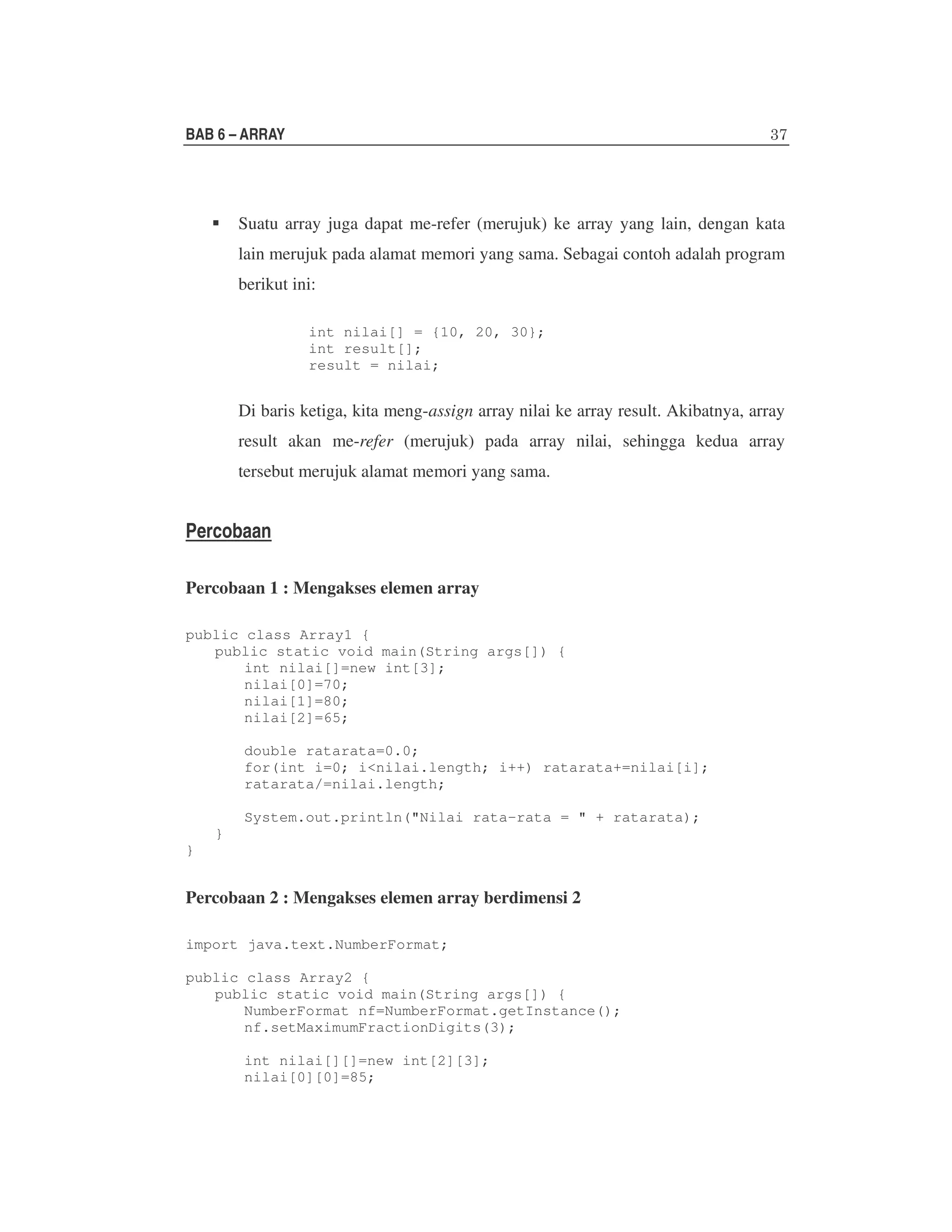 BAB 6 – ARRAY

Suatu array juga dapat me-refer (merujuk) ke array yang lain, dengan kata
lain merujuk pada alamat memori yang sama. Sebagai contoh adalah program
berikut ini:
int nilai[] = {10, 20, 30};
int result[];
result = nilai;

Di baris ketiga, kita meng-assign array nilai ke array result. Akibatnya, array
result akan me-refer (merujuk) pada array nilai, sehingga kedua array
tersebut merujuk alamat memori yang sama.

Percobaan
Percobaan 1 : Mengakses elemen array
public class Array1 {
public static void main(String args[]) {
int nilai[]=new int[3];
nilai[0]=70;
nilai[1]=80;
nilai[2]=65;
double ratarata=0.0;
for(int i=0; i<nilai.length; i++) ratarata+=nilai[i];
ratarata/=nilai.length;
System.out.println("Nilai rata-rata = " + ratarata);
}
}

Percobaan 2 : Mengakses elemen array berdimensi 2
import java.text.NumberFormat;
public class Array2 {
public static void main(String args[]) {
NumberFormat nf=NumberFormat.getInstance();
nf.setMaximumFractionDigits(3);
int nilai[][]=new int[2][3];
nilai[0][0]=85;

 