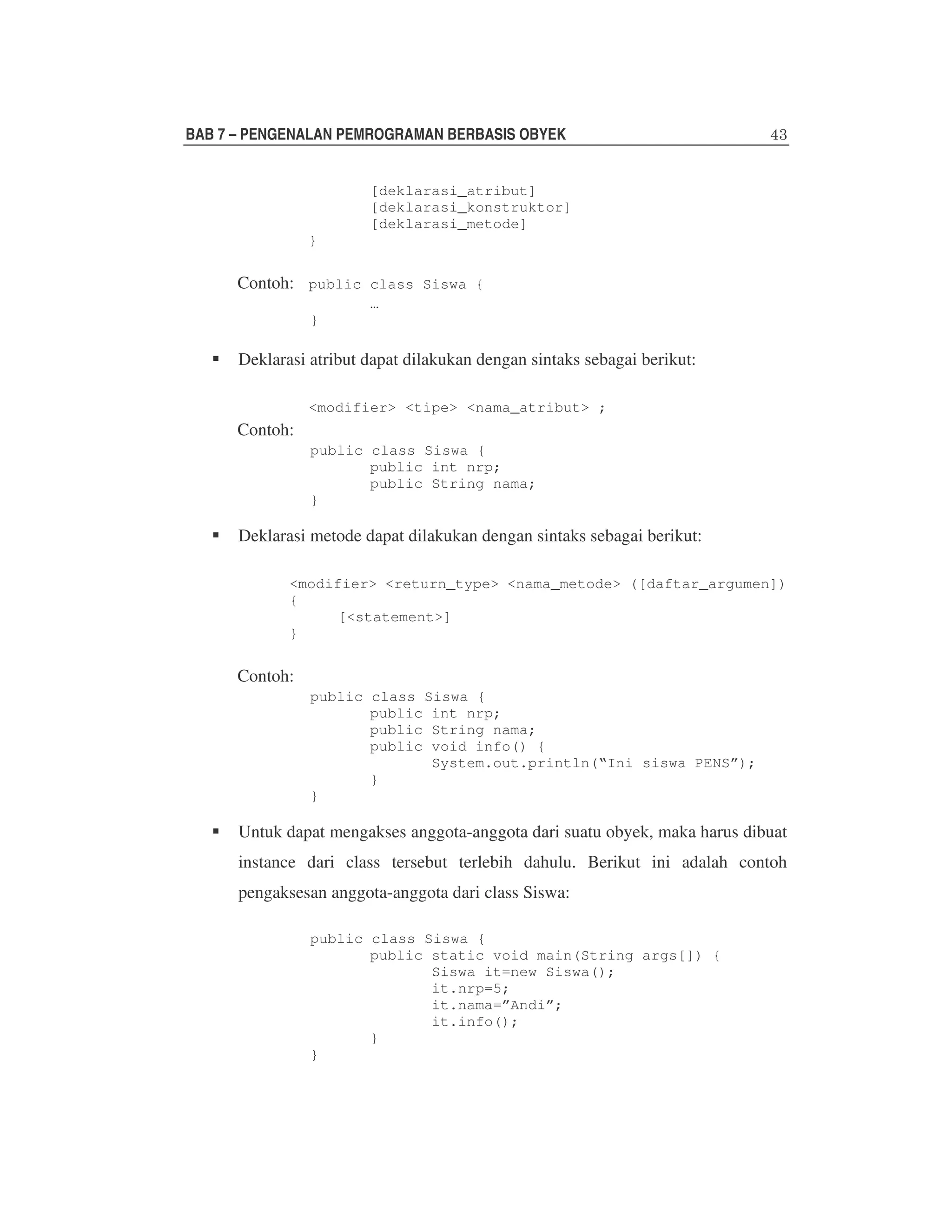BAB 7 – PENGENALAN PEMROGRAMAN BERBASIS OBYEK
[deklarasi_atribut]
[deklarasi_konstruktor]
[deklarasi_metode]
}

Contoh: public class Siswa {
…
}

Deklarasi atribut dapat dilakukan dengan sintaks sebagai berikut:
<modifier> <tipe> <nama_atribut> ;

Contoh:
public class Siswa {
public int nrp;
public String nama;
}

Deklarasi metode dapat dilakukan dengan sintaks sebagai berikut:
<modifier> <return_type> <nama_metode> ([daftar_argumen])
{
[<statement>]
}

Contoh:
public class Siswa {
public int nrp;
public String nama;
public void info() {
System.out.println(“Ini siswa PENS”);
}
}

Untuk dapat mengakses anggota-anggota dari suatu obyek, maka harus dibuat
instance dari class tersebut terlebih dahulu. Berikut ini adalah contoh
pengaksesan anggota-anggota dari class Siswa:
public class Siswa {
public static void main(String args[]) {
Siswa it=new Siswa();
it.nrp=5;
it.nama=”Andi”;
it.info();
}
}

 