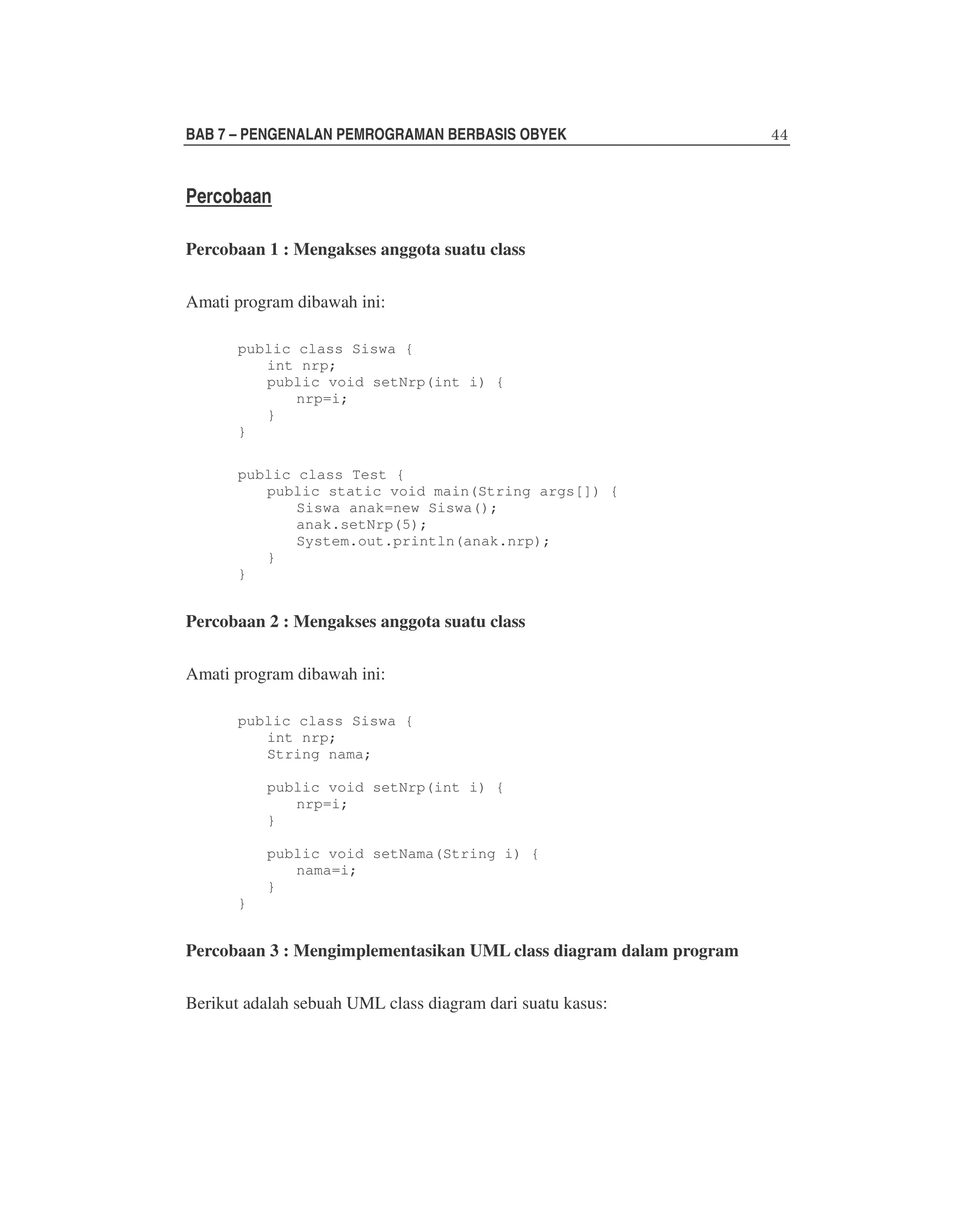 BAB 7 – PENGENALAN PEMROGRAMAN BERBASIS OBYEK

Percobaan
Percobaan 1 : Mengakses anggota suatu class
Amati program dibawah ini:
public class Siswa {
int nrp;
public void setNrp(int i) {
nrp=i;
}
}
public class Test {
public static void main(String args[]) {
Siswa anak=new Siswa();
anak.setNrp(5);
System.out.println(anak.nrp);
}
}

Percobaan 2 : Mengakses anggota suatu class
Amati program dibawah ini:
public class Siswa {
int nrp;
String nama;
public void setNrp(int i) {
nrp=i;
}
public void setNama(String i) {
nama=i;
}
}

Percobaan 3 : Mengimplementasikan UML class diagram dalam program
Berikut adalah sebuah UML class diagram dari suatu kasus:

 
