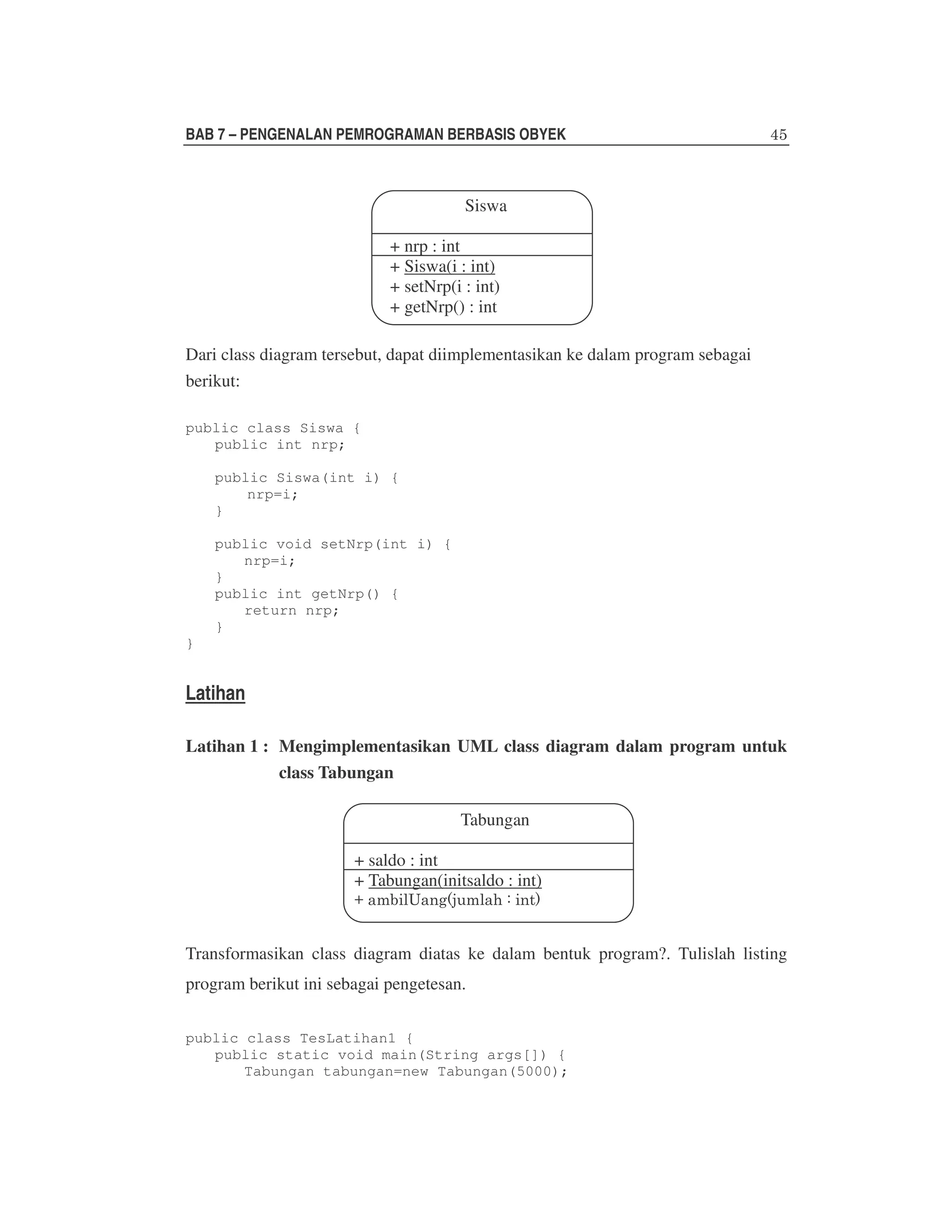 BAB 7 – PENGENALAN PEMROGRAMAN BERBASIS OBYEK

Siswa
+ nrp : int
+ Siswa(i : int)
+ setNrp(i : int)
+ getNrp() : int
Dari class diagram tersebut, dapat diimplementasikan ke dalam program sebagai
berikut:
public class Siswa {
public int nrp;
public Siswa(int i) {
nrp=i;
}
public void setNrp(int i) {
nrp=i;
}
public int getNrp() {
return nrp;
}
}

Latihan
Latihan 1 : Mengimplementasikan UML class diagram dalam program untuk
class Tabungan
Tabungan
+ saldo : int
+ Tabungan(initsaldo : int)

Transformasikan class diagram diatas ke dalam bentuk program?. Tulislah listing
program berikut ini sebagai pengetesan.
public class TesLatihan1 {
public static void main(String args[]) {
Tabungan tabungan=new Tabungan(5000);

 