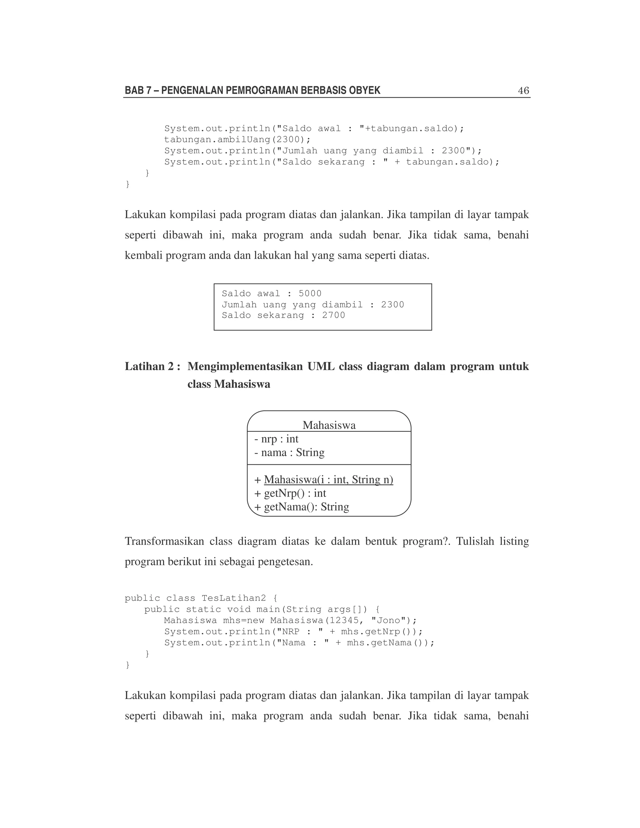 BAB 7 – PENGENALAN PEMROGRAMAN BERBASIS OBYEK
System.out.println("Saldo awal : "+tabungan.saldo);
tabungan.ambilUang(2300);
System.out.println("Jumlah uang yang diambil : 2300");
System.out.println("Saldo sekarang : " + tabungan.saldo);
}
}

Lakukan kompilasi pada program diatas dan jalankan. Jika tampilan di layar tampak
seperti dibawah ini, maka program anda sudah benar. Jika tidak sama, benahi
kembali program anda dan lakukan hal yang sama seperti diatas.
Saldo awal : 5000
Jumlah uang yang diambil : 2300
Saldo sekarang : 2700

Latihan 2 : Mengimplementasikan UML class diagram dalam program untuk
class Mahasiswa
Mahasiswa
- nrp : int
- nama : String
+ Mahasiswa(i : int, String n)
+ getNrp() : int
+ getNama(): String
Transformasikan class diagram diatas ke dalam bentuk program?. Tulislah listing
program berikut ini sebagai pengetesan.
public class TesLatihan2 {
public static void main(String args[]) {
Mahasiswa mhs=new Mahasiswa(12345, "Jono");
System.out.println("NRP : " + mhs.getNrp());
System.out.println("Nama : " + mhs.getNama());
}
}

Lakukan kompilasi pada program diatas dan jalankan. Jika tampilan di layar tampak
seperti dibawah ini, maka program anda sudah benar. Jika tidak sama, benahi

 