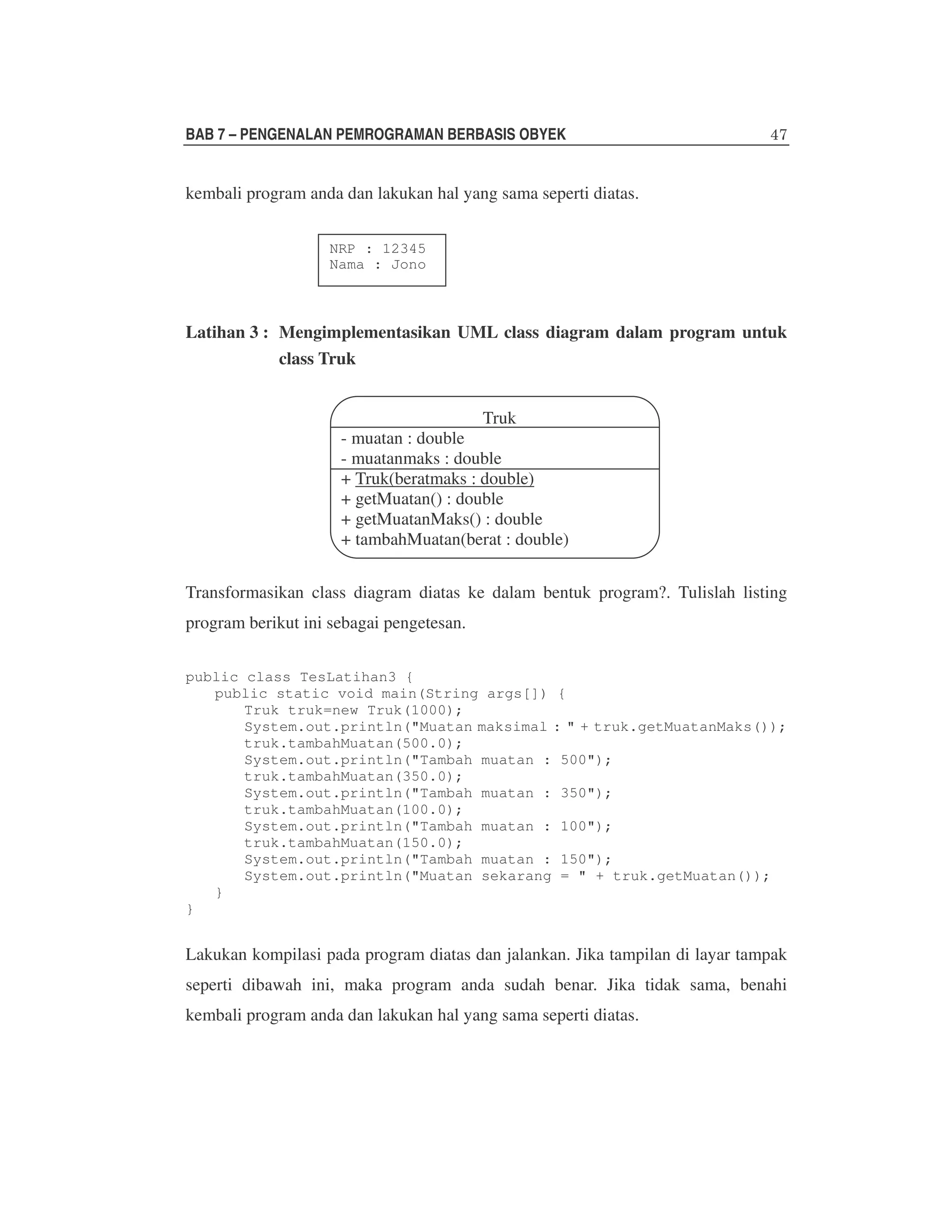 BAB 7 – PENGENALAN PEMROGRAMAN BERBASIS OBYEK

kembali program anda dan lakukan hal yang sama seperti diatas.
NRP : 12345
Nama : Jono

Latihan 3 : Mengimplementasikan UML class diagram dalam program untuk
class Truk
Truk
- muatan : double
- muatanmaks : double
+ Truk(beratmaks : double)
+ getMuatan() : double
+ getMuatanMaks() : double
+ tambahMuatan(berat : double)
Transformasikan class diagram diatas ke dalam bentuk program?. Tulislah listing
program berikut ini sebagai pengetesan.
public class TesLatihan3 {
public static void main(String args[]) {
Truk truk=new Truk(1000);
System.out.println("Muatan maksimal : " + truk.getMuatanMaks());
truk.tambahMuatan(500.0);
System.out.println("Tambah muatan : 500");
truk.tambahMuatan(350.0);
System.out.println("Tambah muatan : 350");
truk.tambahMuatan(100.0);
System.out.println("Tambah muatan : 100");
truk.tambahMuatan(150.0);
System.out.println("Tambah muatan : 150");
System.out.println("Muatan sekarang = " + truk.getMuatan());
}
}

Lakukan kompilasi pada program diatas dan jalankan. Jika tampilan di layar tampak
seperti dibawah ini, maka program anda sudah benar. Jika tidak sama, benahi
kembali program anda dan lakukan hal yang sama seperti diatas.

 