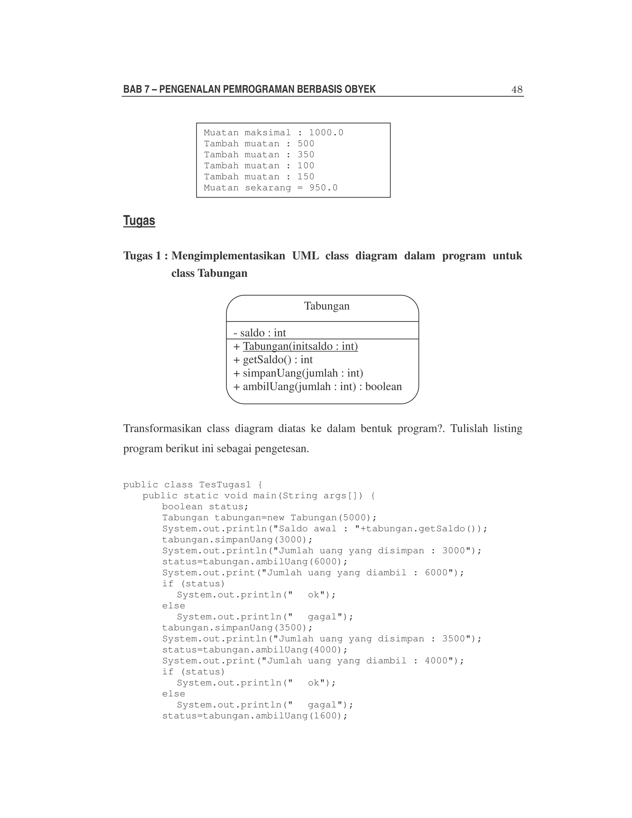 BAB 7 – PENGENALAN PEMROGRAMAN BERBASIS OBYEK

Muatan
Tambah
Tambah
Tambah
Tambah
Muatan

maksimal
muatan :
muatan :
muatan :
muatan :
sekarang

: 1000.0
500
350
100
150
= 950.0

Tugas
Tugas 1 : Mengimplementasikan UML class diagram dalam program untuk
class Tabungan
Tabungan
- saldo : int
+ Tabungan(initsaldo : int)
+ getSaldo() : int
+ simpanUang(jumlah : int)
+ ambilUang(jumlah : int) : boolean
Transformasikan class diagram diatas ke dalam bentuk program?. Tulislah listing
program berikut ini sebagai pengetesan.
public class TesTugas1 {
public static void main(String args[]) {
boolean status;
Tabungan tabungan=new Tabungan(5000);
System.out.println("Saldo awal : "+tabungan.getSaldo());
tabungan.simpanUang(3000);
System.out.println("Jumlah uang yang disimpan : 3000");
status=tabungan.ambilUang(6000);
System.out.print("Jumlah uang yang diambil : 6000");
if (status)
System.out.println(" ok");
else
System.out.println(" gagal");
tabungan.simpanUang(3500);
System.out.println("Jumlah uang yang disimpan : 3500");
status=tabungan.ambilUang(4000);
System.out.print("Jumlah uang yang diambil : 4000");
if (status)
System.out.println(" ok");
else
System.out.println(" gagal");
status=tabungan.ambilUang(1600);

 