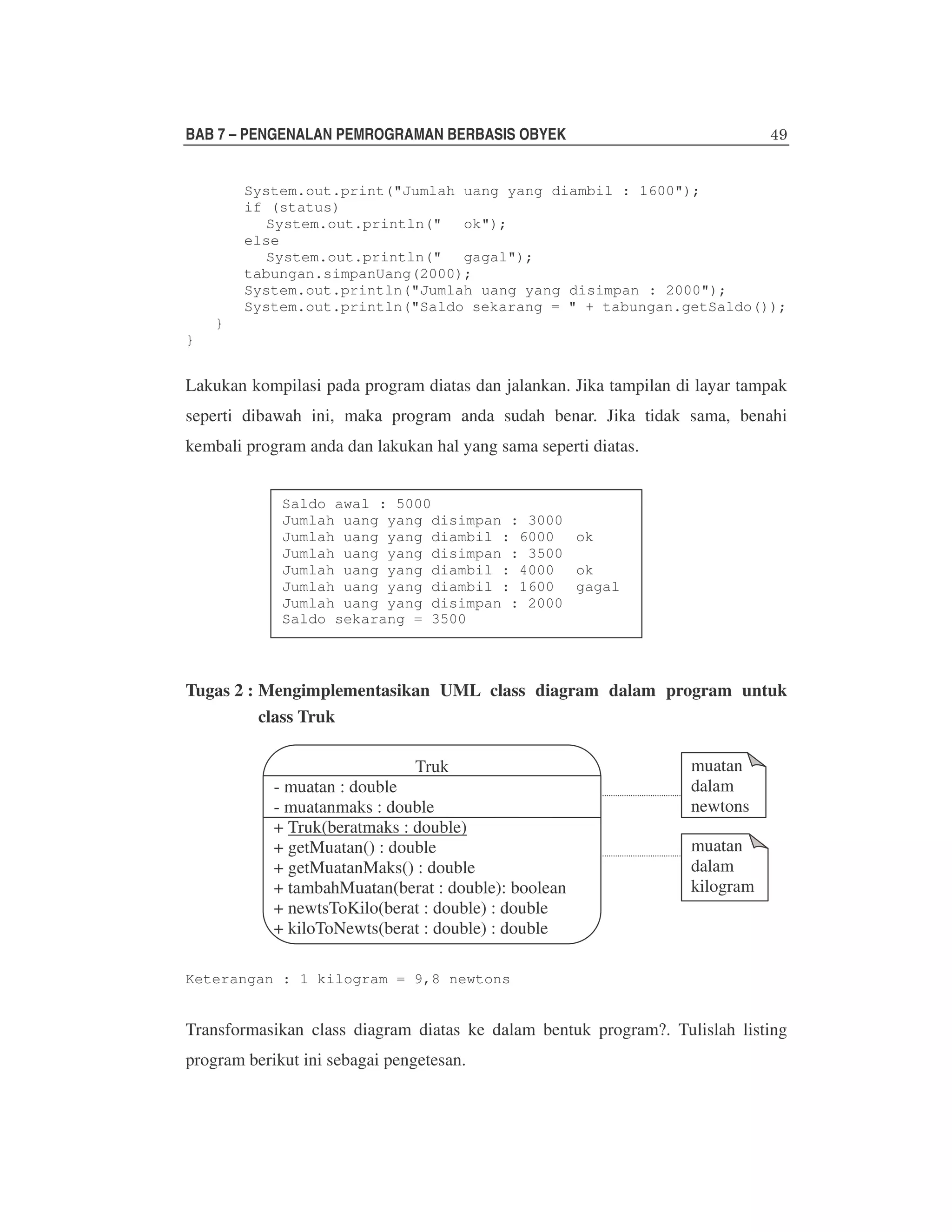 BAB 7 – PENGENALAN PEMROGRAMAN BERBASIS OBYEK
System.out.print("Jumlah uang yang diambil : 1600");
if (status)
System.out.println(" ok");
else
System.out.println(" gagal");
tabungan.simpanUang(2000);
System.out.println("Jumlah uang yang disimpan : 2000");
System.out.println("Saldo sekarang = " + tabungan.getSaldo());
}
}

Lakukan kompilasi pada program diatas dan jalankan. Jika tampilan di layar tampak
seperti dibawah ini, maka program anda sudah benar. Jika tidak sama, benahi
kembali program anda dan lakukan hal yang sama seperti diatas.
Saldo awal : 5000
Jumlah uang yang disimpan : 3000
Jumlah uang yang diambil : 6000 ok
Jumlah uang yang disimpan : 3500
Jumlah uang yang diambil : 4000 ok
Jumlah uang yang diambil : 1600 gagal
Jumlah uang yang disimpan : 2000
Saldo sekarang = 3500

Tugas 2 : Mengimplementasikan UML class diagram dalam program untuk
class Truk
Truk

- muatan : double
- muatanmaks : double
+ Truk(beratmaks : double)
+ getMuatan() : double
+ getMuatanMaks() : double
+ tambahMuatan(berat : double): boolean
+ newtsToKilo(berat : double) : double
+ kiloToNewts(berat : double) : double

muatan
dalam
newtons
muatan
dalam
kilogram

Keterangan : 1 kilogram = 9,8 newtons

Transformasikan class diagram diatas ke dalam bentuk program?. Tulislah listing
program berikut ini sebagai pengetesan.

 