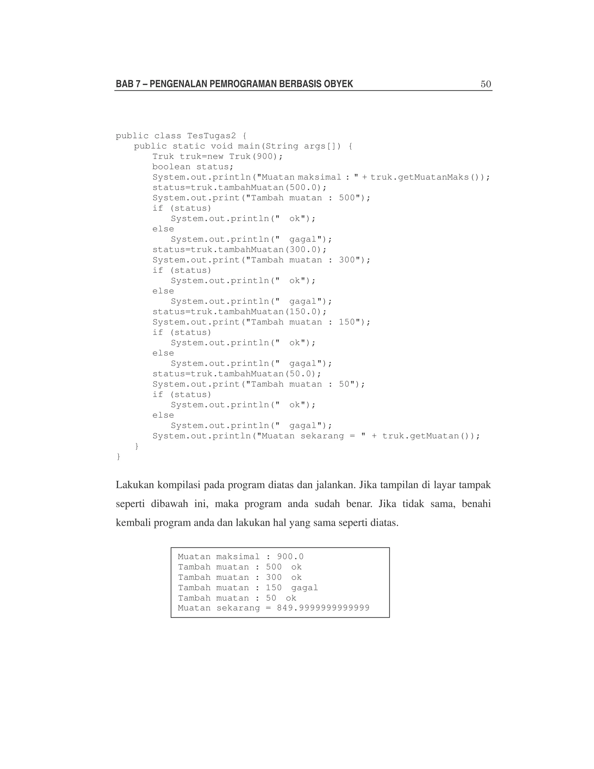 BAB 7 – PENGENALAN PEMROGRAMAN BERBASIS OBYEK

public class TesTugas2 {
public static void main(String args[]) {
Truk truk=new Truk(900);
boolean status;
System.out.println("Muatan maksimal : " + truk.getMuatanMaks());
status=truk.tambahMuatan(500.0);
System.out.print("Tambah muatan : 500");
if (status)
System.out.println(" ok");
else
System.out.println(" gagal");
status=truk.tambahMuatan(300.0);
System.out.print("Tambah muatan : 300");
if (status)
System.out.println(" ok");
else
System.out.println(" gagal");
status=truk.tambahMuatan(150.0);
System.out.print("Tambah muatan : 150");
if (status)
System.out.println(" ok");
else
System.out.println(" gagal");
status=truk.tambahMuatan(50.0);
System.out.print("Tambah muatan : 50");
if (status)
System.out.println(" ok");
else
System.out.println(" gagal");
System.out.println("Muatan sekarang = " + truk.getMuatan());
}
}

Lakukan kompilasi pada program diatas dan jalankan. Jika tampilan di layar tampak
seperti dibawah ini, maka program anda sudah benar. Jika tidak sama, benahi
kembali program anda dan lakukan hal yang sama seperti diatas.
Muatan
Tambah
Tambah
Tambah
Tambah
Muatan

maksimal
muatan :
muatan :
muatan :
muatan :
sekarang

: 900.0
500 ok
300 ok
150 gagal
50 ok
= 849.9999999999999

 