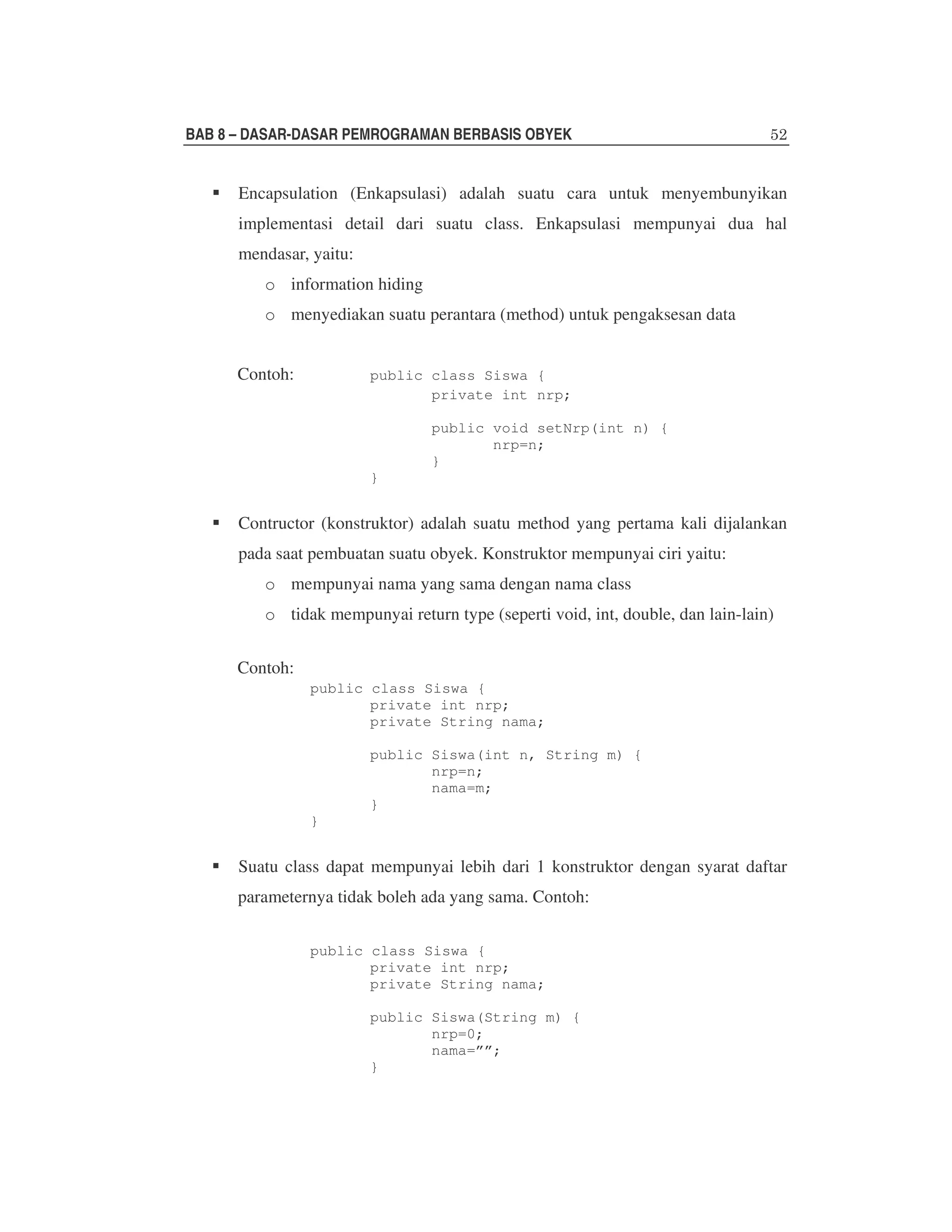 BAB 8 – DASAR-DASAR PEMROGRAMAN BERBASIS OBYEK

Encapsulation (Enkapsulasi) adalah suatu cara untuk menyembunyikan
implementasi detail dari suatu class. Enkapsulasi mempunyai dua hal
mendasar, yaitu:
o information hiding
o menyediakan suatu perantara (method) untuk pengaksesan data
Contoh:

public class Siswa {
private int nrp;
public void setNrp(int n) {
nrp=n;
}
}

Contructor (konstruktor) adalah suatu method yang pertama kali dijalankan
pada saat pembuatan suatu obyek. Konstruktor mempunyai ciri yaitu:
o mempunyai nama yang sama dengan nama class
o tidak mempunyai return type (seperti void, int, double, dan lain-lain)
Contoh:
public class Siswa {
private int nrp;
private String nama;
public Siswa(int n, String m) {
nrp=n;
nama=m;
}
}

Suatu class dapat mempunyai lebih dari 1 konstruktor dengan syarat daftar
parameternya tidak boleh ada yang sama. Contoh:
public class Siswa {
private int nrp;
private String nama;
public Siswa(String m) {
nrp=0;
nama=””;
}

 