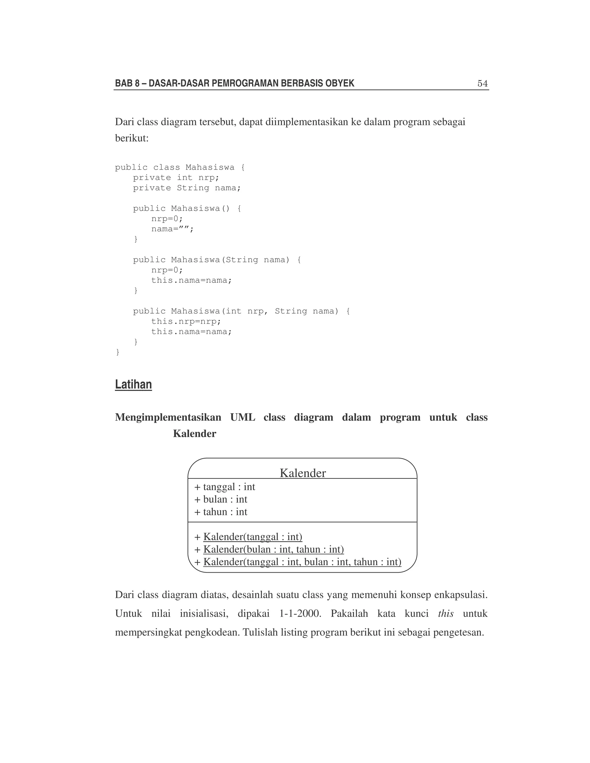 BAB 8 – DASAR-DASAR PEMROGRAMAN BERBASIS OBYEK

Dari class diagram tersebut, dapat diimplementasikan ke dalam program sebagai
berikut:
public class Mahasiswa {
private int nrp;
private String nama;
public Mahasiswa() {
nrp=0;
nama=””;
}
public Mahasiswa(String nama) {
nrp=0;
this.nama=nama;
}
public Mahasiswa(int nrp, String nama) {
this.nrp=nrp;
this.nama=nama;
}
}

Latihan
Mengimplementasikan UML class diagram dalam program untuk class
Kalender

+ tanggal : int
+ bulan : int
+ tahun : int

Kalender

+ Kalender(tanggal : int)
+ Kalender(bulan : int, tahun : int)
+ Kalender(tanggal : int, bulan : int, tahun : int)
Dari class diagram diatas, desainlah suatu class yang memenuhi konsep enkapsulasi.
Untuk nilai inisialisasi, dipakai 1-1-2000. Pakailah kata kunci this untuk
mempersingkat pengkodean. Tulislah listing program berikut ini sebagai pengetesan.

 
