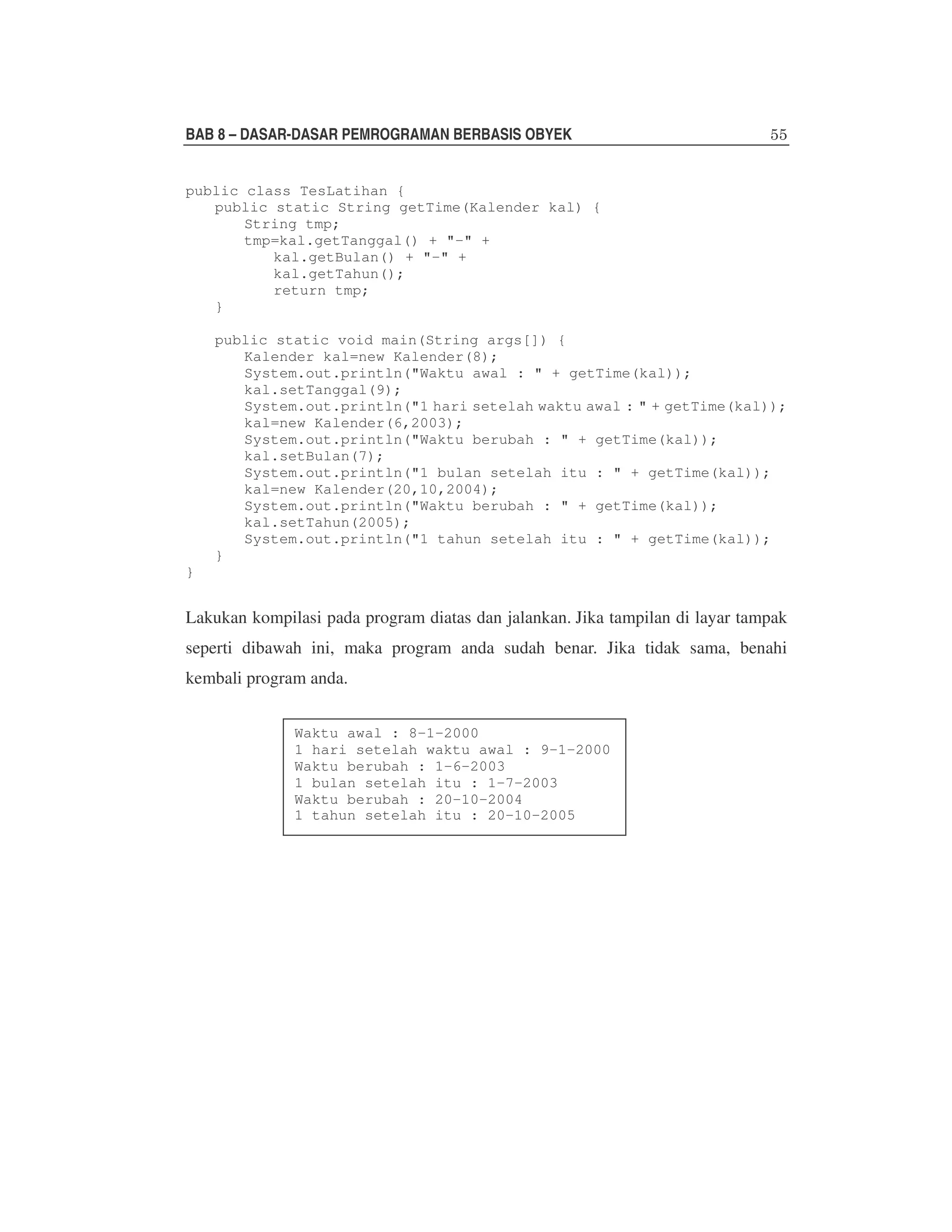 BAB 8 – DASAR-DASAR PEMROGRAMAN BERBASIS OBYEK
public class TesLatihan {
public static String getTime(Kalender kal) {
String tmp;
tmp=kal.getTanggal() + "-" +
kal.getBulan() + "-" +
kal.getTahun();
return tmp;
}
public static void main(String args[]) {
Kalender kal=new Kalender(8);
System.out.println("Waktu awal : " + getTime(kal));
kal.setTanggal(9);
System.out.println("1 hari setelah waktu awal : " + getTime(kal));
kal=new Kalender(6,2003);
System.out.println("Waktu berubah : " + getTime(kal));
kal.setBulan(7);
System.out.println("1 bulan setelah itu : " + getTime(kal));
kal=new Kalender(20,10,2004);
System.out.println("Waktu berubah : " + getTime(kal));
kal.setTahun(2005);
System.out.println("1 tahun setelah itu : " + getTime(kal));
}
}

Lakukan kompilasi pada program diatas dan jalankan. Jika tampilan di layar tampak
seperti dibawah ini, maka program anda sudah benar. Jika tidak sama, benahi
kembali program anda.
Waktu awal : 8-1-2000
1 hari setelah waktu awal : 9-1-2000
Waktu berubah : 1-6-2003
1 bulan setelah itu : 1-7-2003
Waktu berubah : 20-10-2004
1 tahun setelah itu : 20-10-2005

 