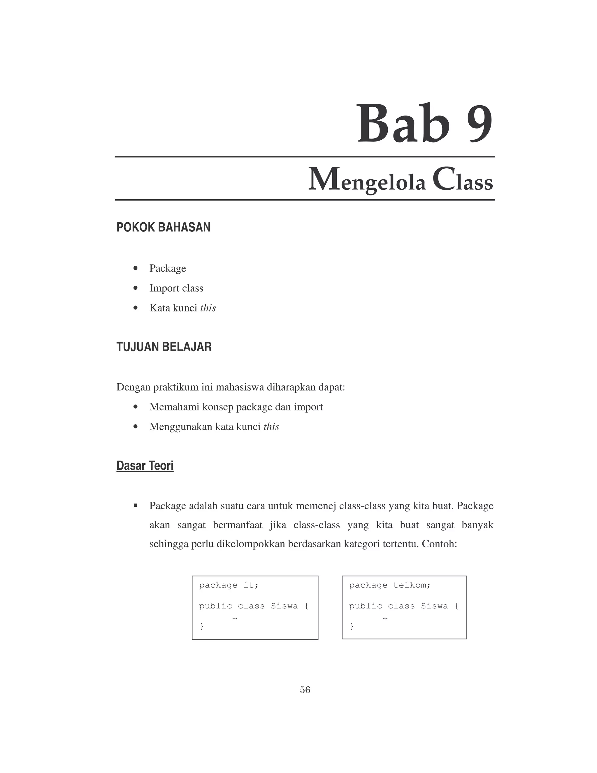 Bab 9
Mengelola Class
POKOK BAHASAN
•

Package

•

Import class

•

Kata kunci this

TUJUAN BELAJAR
Dengan praktikum ini mahasiswa diharapkan dapat:
•

Memahami konsep package dan import

•

Menggunakan kata kunci this

Dasar Teori
Package adalah suatu cara untuk memenej class-class yang kita buat. Package
akan sangat bermanfaat jika class-class yang kita buat sangat banyak
sehingga perlu dikelompokkan berdasarkan kategori tertentu. Contoh:

package it;

package telkom;

public class Siswa {
…
}

public class Siswa {
…
}

 