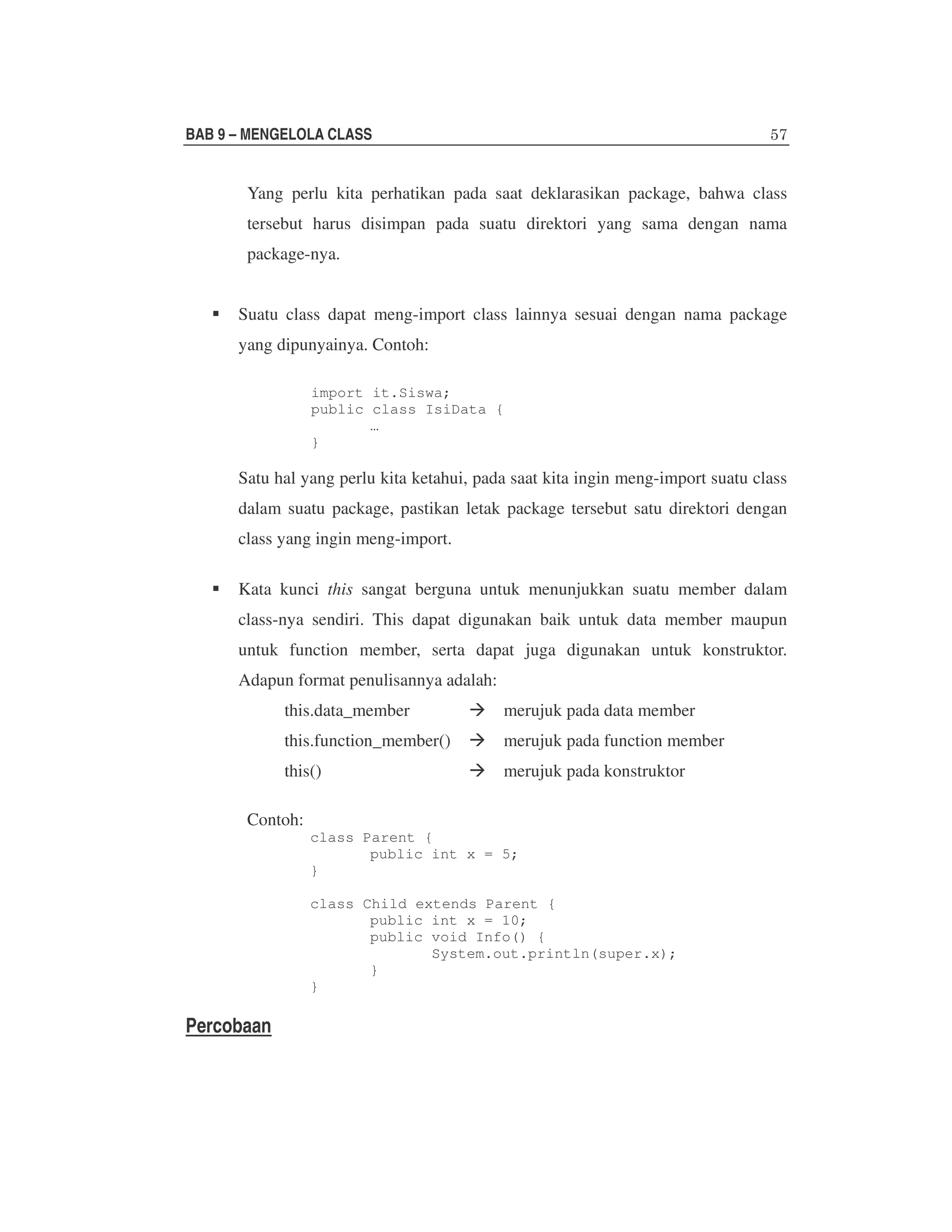 BAB 9 – MENGELOLA CLASS

Yang perlu kita perhatikan pada saat deklarasikan package, bahwa class
tersebut harus disimpan pada suatu direktori yang sama dengan nama
package-nya.
Suatu class dapat meng-import class lainnya sesuai dengan nama package
yang dipunyainya. Contoh:
import it.Siswa;
public class IsiData {
…
}

Satu hal yang perlu kita ketahui, pada saat kita ingin meng-import suatu class
dalam suatu package, pastikan letak package tersebut satu direktori dengan
class yang ingin meng-import.
Kata kunci this sangat berguna untuk menunjukkan suatu member dalam
class-nya sendiri. This dapat digunakan baik untuk data member maupun
untuk function member, serta dapat juga digunakan untuk konstruktor.
Adapun format penulisannya adalah:
this.data_member

merujuk pada data member

this.function_member()

merujuk pada function member

this()

merujuk pada konstruktor

Contoh:

class Parent {
public int x = 5;
}
class Child extends Parent {
public int x = 10;
public void Info() {
System.out.println(super.x);
}
}

Percobaan

 