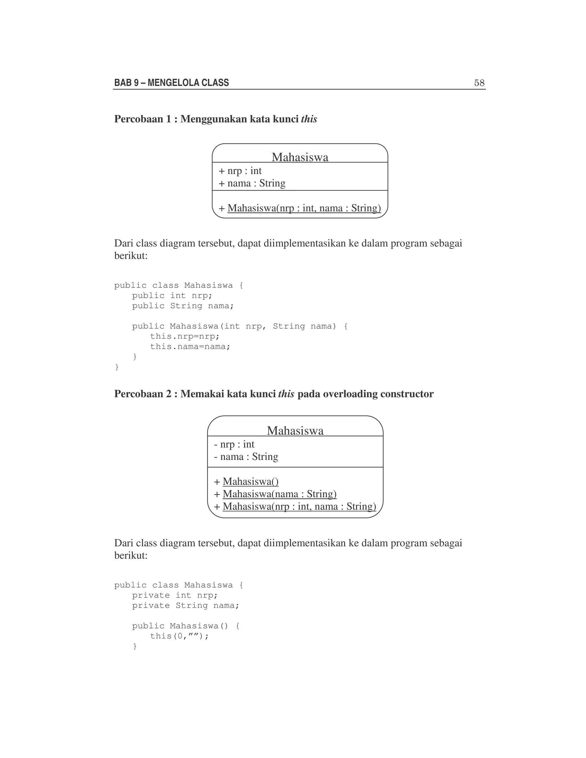 BAB 9 – MENGELOLA CLASS

Percobaan 1 : Menggunakan kata kunci this

Mahasiswa

+ nrp : int
+ nama : String

+ Mahasiswa(nrp : int, nama : String)
Dari class diagram tersebut, dapat diimplementasikan ke dalam program sebagai
berikut:
public class Mahasiswa {
public int nrp;
public String nama;
public Mahasiswa(int nrp, String nama) {
this.nrp=nrp;
this.nama=nama;
}
}

Percobaan 2 : Memakai kata kunci this pada overloading constructor

Mahasiswa

- nrp : int
- nama : String

+ Mahasiswa()
+ Mahasiswa(nama : String)
+ Mahasiswa(nrp : int, nama : String)
Dari class diagram tersebut, dapat diimplementasikan ke dalam program sebagai
berikut:
public class Mahasiswa {
private int nrp;
private String nama;
public Mahasiswa() {
this(0,””);
}

 