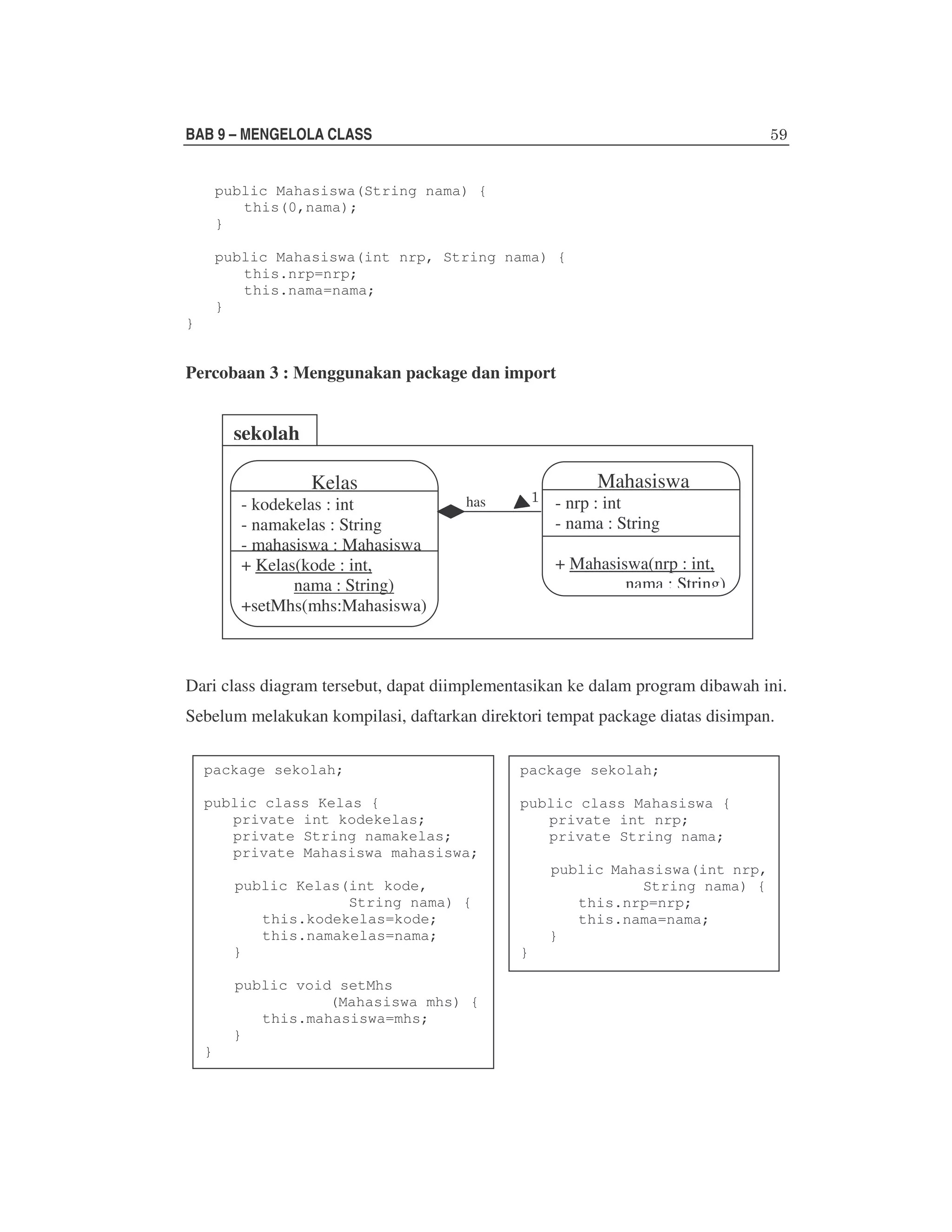 BAB 9 – MENGELOLA CLASS
public Mahasiswa(String nama) {
this(0,nama);
}
public Mahasiswa(int nrp, String nama) {
this.nrp=nrp;
this.nama=nama;
}
}

Percobaan 3 : Menggunakan package dan import

sekolah
Kelas

- kodekelas : int
- namakelas : String
- mahasiswa : Mahasiswa
+ Kelas(kode : int,
nama : String)
+setMhs(mhs:Mahasiswa)

Mahasiswa

- nrp : int
- nama : String

has

+ Mahasiswa(nrp : int,
nama : String)

Dari class diagram tersebut, dapat diimplementasikan ke dalam program dibawah ini.
Sebelum melakukan kompilasi, daftarkan direktori tempat package diatas disimpan.
package sekolah;

package sekolah;

public class Kelas {
private int kodekelas;
private String namakelas;
private Mahasiswa mahasiswa;

public class Mahasiswa {
private int nrp;
private String nama;

public Kelas(int kode,
String nama) {
this.kodekelas=kode;
this.namakelas=nama;
}
public void setMhs
(Mahasiswa mhs) {
this.mahasiswa=mhs;
}
}

public Mahasiswa(int nrp,
String nama) {
this.nrp=nrp;
this.nama=nama;
}
}

 