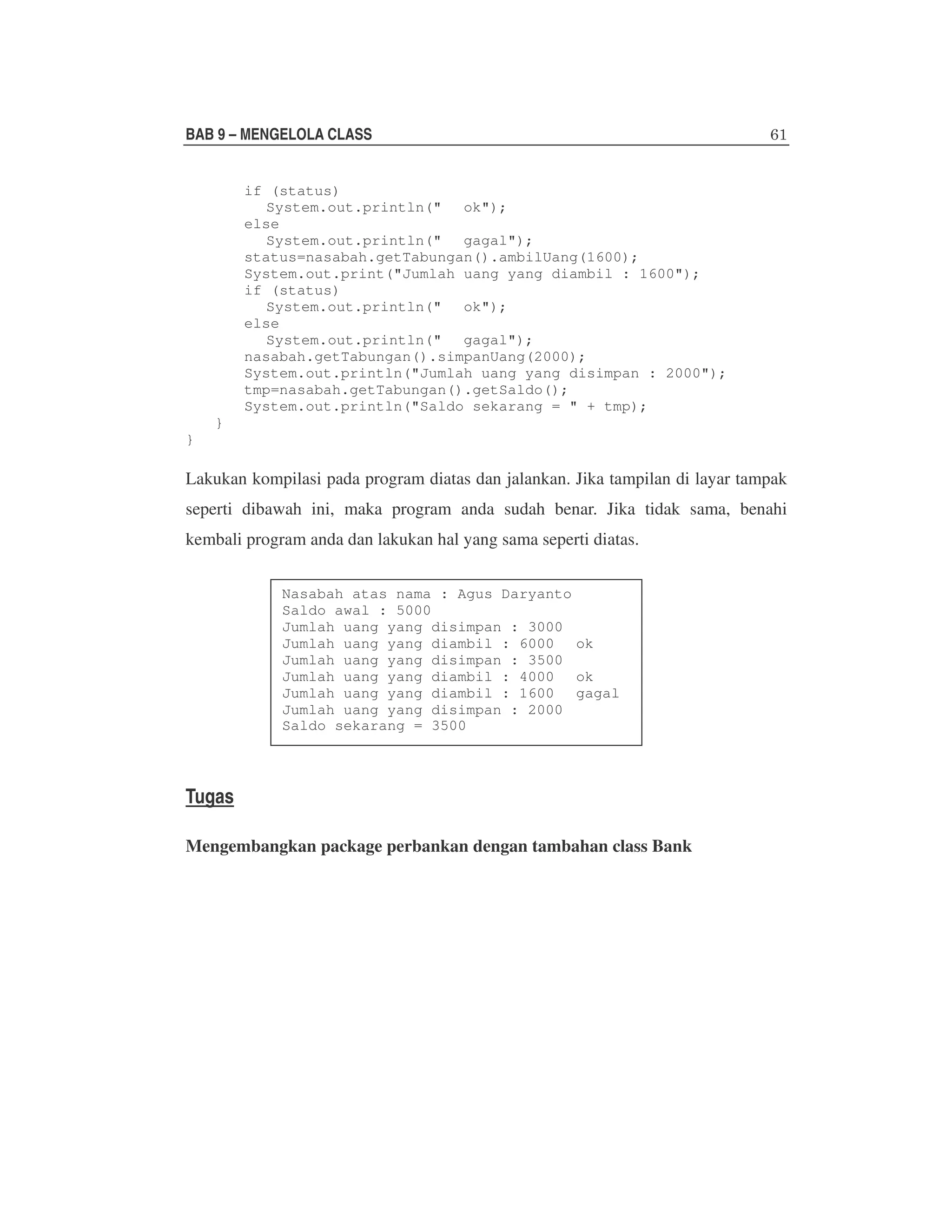 BAB 9 – MENGELOLA CLASS
if (status)
System.out.println(" ok");
else
System.out.println(" gagal");
status=nasabah.getTabungan().ambilUang(1600);
System.out.print("Jumlah uang yang diambil : 1600");
if (status)
System.out.println(" ok");
else
System.out.println(" gagal");
nasabah.getTabungan().simpanUang(2000);
System.out.println("Jumlah uang yang disimpan : 2000");
tmp=nasabah.getTabungan().getSaldo();
System.out.println("Saldo sekarang = " + tmp);
}
}

Lakukan kompilasi pada program diatas dan jalankan. Jika tampilan di layar tampak
seperti dibawah ini, maka program anda sudah benar. Jika tidak sama, benahi
kembali program anda dan lakukan hal yang sama seperti diatas.
Nasabah atas nama : Agus Daryanto
Saldo awal : 5000
Jumlah uang yang disimpan : 3000
Jumlah uang yang diambil : 6000 ok
Jumlah uang yang disimpan : 3500
Jumlah uang yang diambil : 4000 ok
Jumlah uang yang diambil : 1600 gagal
Jumlah uang yang disimpan : 2000
Saldo sekarang = 3500

Tugas
Mengembangkan package perbankan dengan tambahan class Bank

 