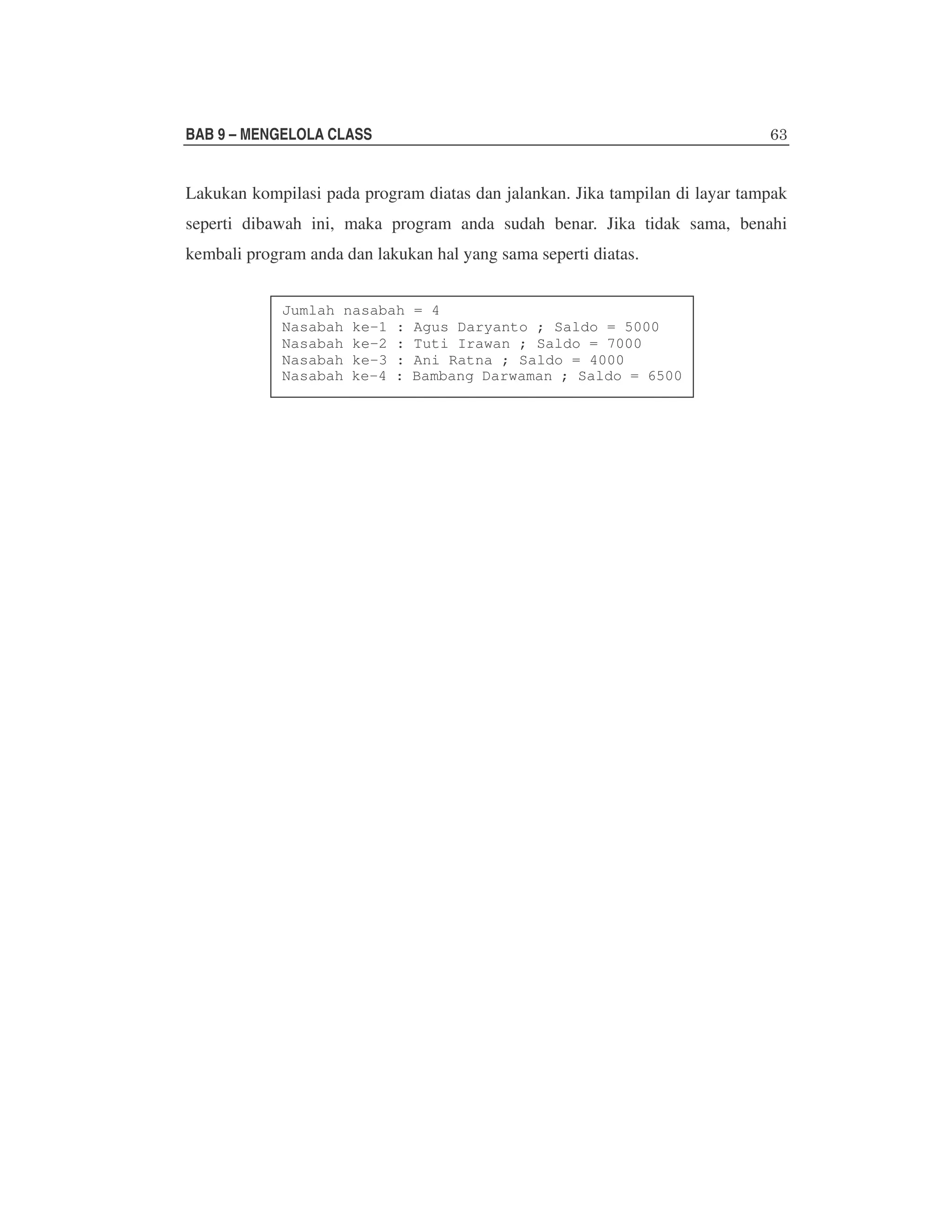 BAB 9 – MENGELOLA CLASS

Lakukan kompilasi pada program diatas dan jalankan. Jika tampilan di layar tampak
seperti dibawah ini, maka program anda sudah benar. Jika tidak sama, benahi
kembali program anda dan lakukan hal yang sama seperti diatas.
Jumlah nasabah
Nasabah ke-1 :
Nasabah ke-2 :
Nasabah ke-3 :
Nasabah ke-4 :

= 4
Agus Daryanto ; Saldo = 5000
Tuti Irawan ; Saldo = 7000
Ani Ratna ; Saldo = 4000
Bambang Darwaman ; Saldo = 6500

 
