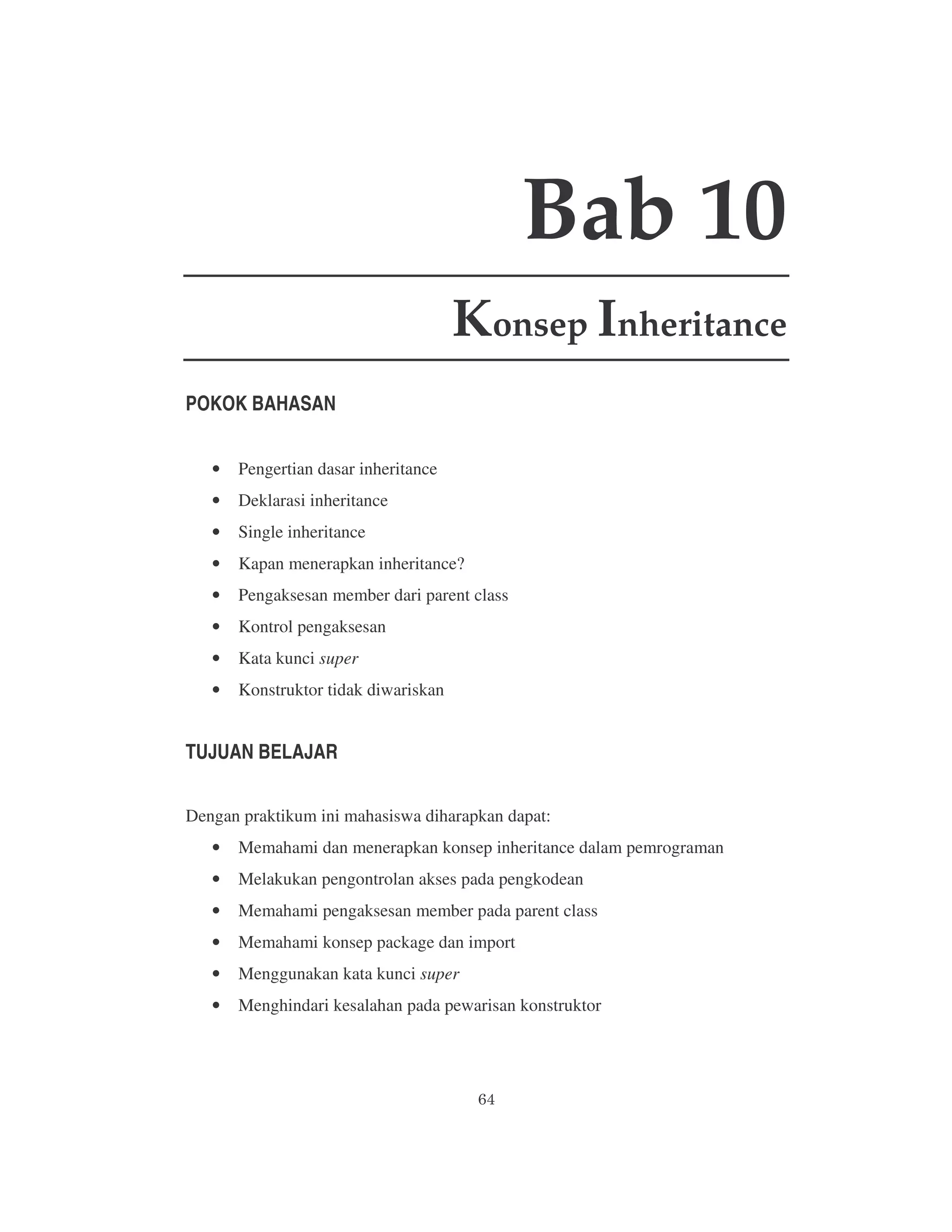 Bab 10
Konsep Inheritance
POKOK BAHASAN
•

Pengertian dasar inheritance

•

Deklarasi inheritance

•

Single inheritance

•

Kapan menerapkan inheritance?

•

Pengaksesan member dari parent class

•

Kontrol pengaksesan

•

Kata kunci super

•

Konstruktor tidak diwariskan

TUJUAN BELAJAR
Dengan praktikum ini mahasiswa diharapkan dapat:
•

Memahami dan menerapkan konsep inheritance dalam pemrograman

•

Melakukan pengontrolan akses pada pengkodean

•

Memahami pengaksesan member pada parent class

•

Memahami konsep package dan import

•

Menggunakan kata kunci super

•

Menghindari kesalahan pada pewarisan konstruktor

 