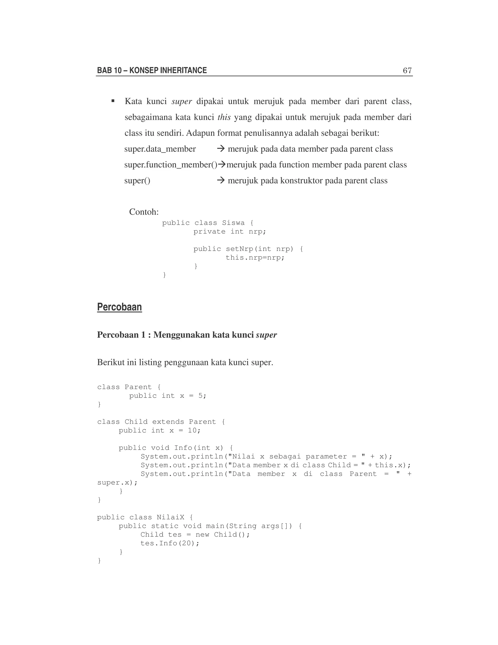 BAB 10 – KONSEP INHERITANCE

Kata kunci super dipakai untuk merujuk pada member dari parent class,
sebagaimana kata kunci this yang dipakai untuk merujuk pada member dari
class itu sendiri. Adapun format penulisannya adalah sebagai berikut:
super.data_member

merujuk pada data member pada parent class

super.function_member() merujuk pada function member pada parent class
super()

merujuk pada konstruktor pada parent class

Contoh:
public class Siswa {
private int nrp;
public setNrp(int nrp) {
this.nrp=nrp;
}
}

Percobaan
Percobaan 1 : Menggunakan kata kunci super
Berikut ini listing penggunaan kata kunci super.
class Parent {
public int x = 5;
}
class Child extends Parent {
public int x = 10;
public void Info(int x) {
System.out.println("Nilai x sebagai parameter = " + x);
System.out.println("Data member x di class Child = " + this.x);
System.out.println("Data member x di class Parent = " +
super.x);
}
}
public class NilaiX {
public static void main(String args[]) {
Child tes = new Child();
tes.Info(20);
}
}

 