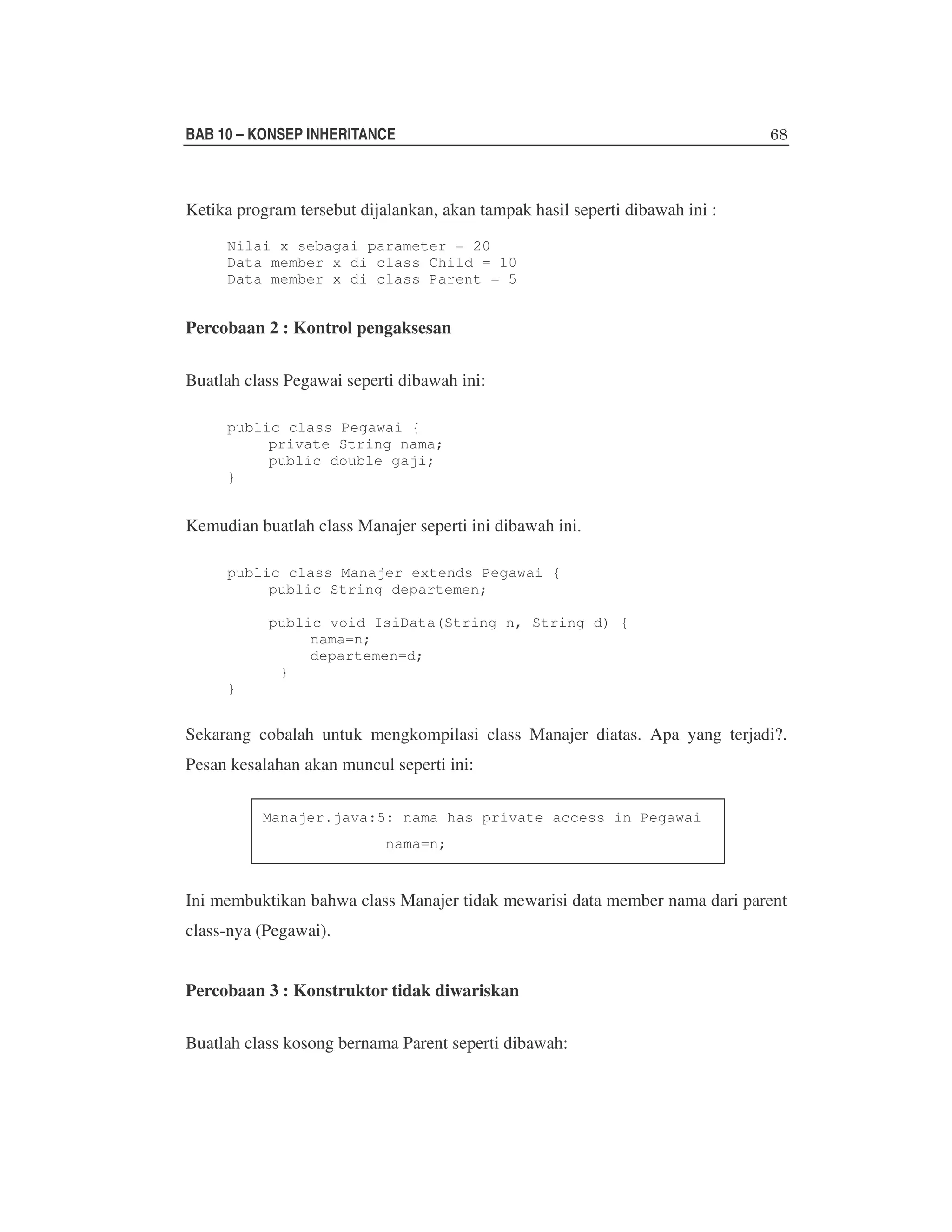 BAB 10 – KONSEP INHERITANCE

Ketika program tersebut dijalankan, akan tampak hasil seperti dibawah ini :
Nilai x sebagai parameter = 20
Data member x di class Child = 10
Data member x di class Parent = 5

Percobaan 2 : Kontrol pengaksesan
Buatlah class Pegawai seperti dibawah ini:
public class Pegawai {
private String nama;
public double gaji;
}

Kemudian buatlah class Manajer seperti ini dibawah ini.
public class Manajer extends Pegawai {
public String departemen;
public void IsiData(String n, String d) {
nama=n;
departemen=d;
}
}

Sekarang cobalah untuk mengkompilasi class Manajer diatas. Apa yang terjadi?.
Pesan kesalahan akan muncul seperti ini:
Manajer.java:5: nama has private access in Pegawai
nama=n;

Ini membuktikan bahwa class Manajer tidak mewarisi data member nama dari parent
class-nya (Pegawai).
Percobaan 3 : Konstruktor tidak diwariskan
Buatlah class kosong bernama Parent seperti dibawah:

 