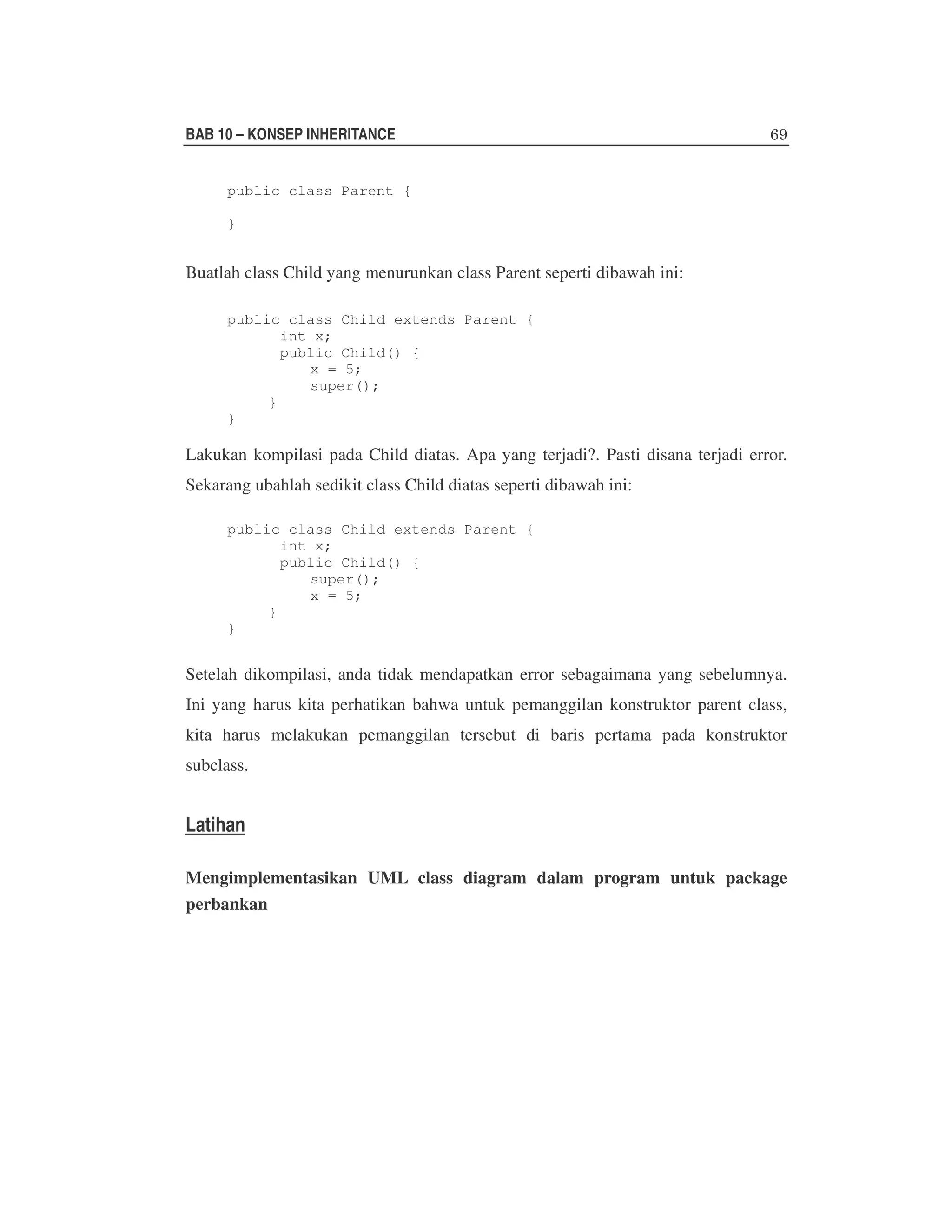 BAB 10 – KONSEP INHERITANCE
public class Parent {
}

Buatlah class Child yang menurunkan class Parent seperti dibawah ini:
public class Child extends Parent {
int x;
public Child() {
x = 5;
super();
}
}

Lakukan kompilasi pada Child diatas. Apa yang terjadi?. Pasti disana terjadi error.
Sekarang ubahlah sedikit class Child diatas seperti dibawah ini:
public class Child extends Parent {
int x;
public Child() {
super();
x = 5;
}
}

Setelah dikompilasi, anda tidak mendapatkan error sebagaimana yang sebelumnya.
Ini yang harus kita perhatikan bahwa untuk pemanggilan konstruktor parent class,
kita harus melakukan pemanggilan tersebut di baris pertama pada konstruktor
subclass.

Latihan
Mengimplementasikan UML class diagram dalam program untuk package
perbankan

 