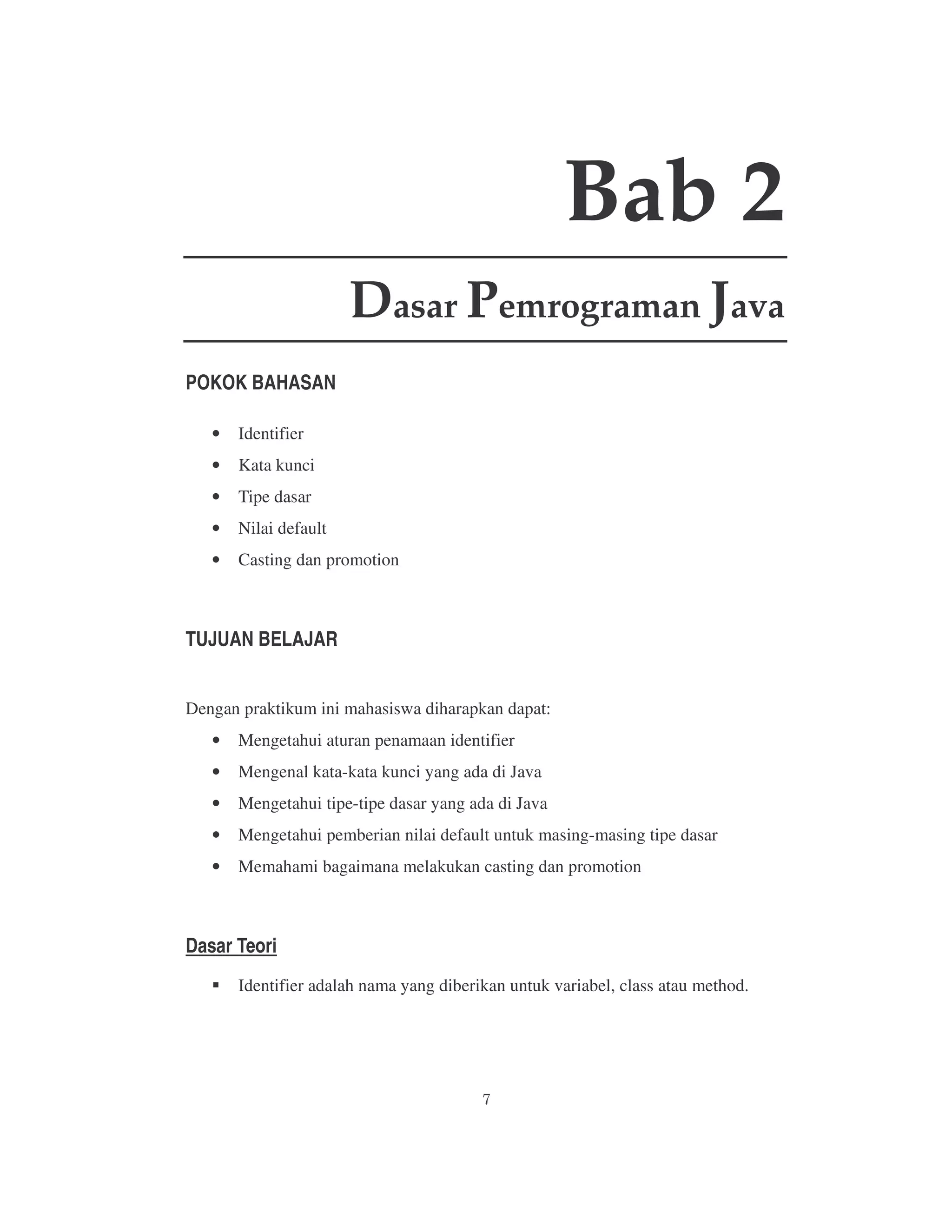 Bab 2
Dasar Pemrograman Java
POKOK BAHASAN
•

Identifier

•

Kata kunci

•

Tipe dasar

•

Nilai default

•

Casting dan promotion

TUJUAN BELAJAR
Dengan praktikum ini mahasiswa diharapkan dapat:
•

Mengetahui aturan penamaan identifier

•

Mengenal kata-kata kunci yang ada di Java

•

Mengetahui tipe-tipe dasar yang ada di Java

•

Mengetahui pemberian nilai default untuk masing-masing tipe dasar

•

Memahami bagaimana melakukan casting dan promotion

Dasar Teori
Identifier adalah nama yang diberikan untuk variabel, class atau method.

 