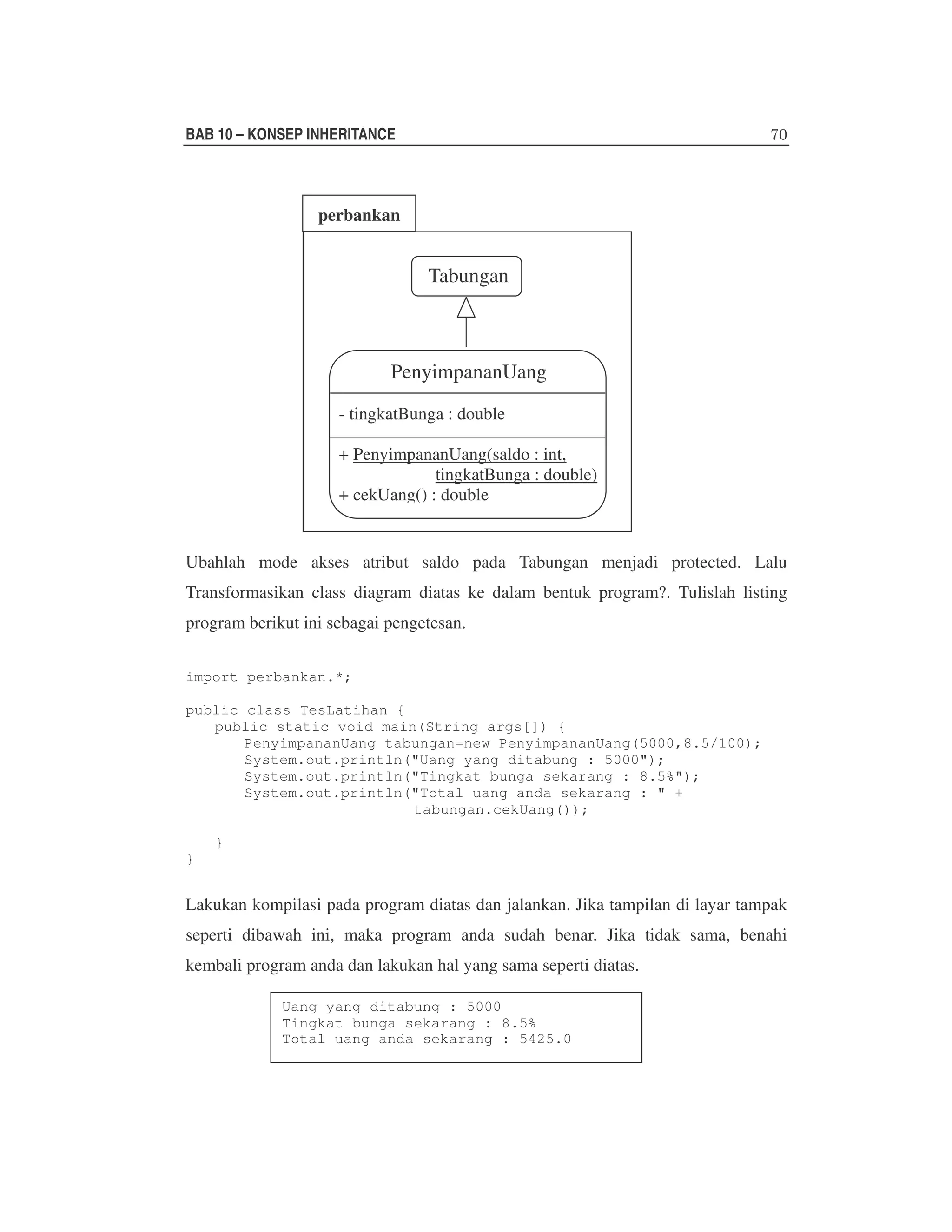 BAB 10 – KONSEP INHERITANCE

perbankan

Tabungan

PenyimpananUang
- tingkatBunga : double
+ PenyimpananUang(saldo : int,
tingkatBunga : double)
+ cekUang() : double

Ubahlah mode akses atribut saldo pada Tabungan menjadi protected. Lalu
Transformasikan class diagram diatas ke dalam bentuk program?. Tulislah listing
program berikut ini sebagai pengetesan.
import perbankan.*;
public class TesLatihan {
public static void main(String args[]) {
PenyimpananUang tabungan=new PenyimpananUang(5000,8.5/100);
System.out.println("Uang yang ditabung : 5000");
System.out.println("Tingkat bunga sekarang : 8.5%");
System.out.println("Total uang anda sekarang : " +
tabungan.cekUang());
}
}

Lakukan kompilasi pada program diatas dan jalankan. Jika tampilan di layar tampak
seperti dibawah ini, maka program anda sudah benar. Jika tidak sama, benahi
kembali program anda dan lakukan hal yang sama seperti diatas.
Uang yang ditabung : 5000
Tingkat bunga sekarang : 8.5%
Total uang anda sekarang : 5425.0

 