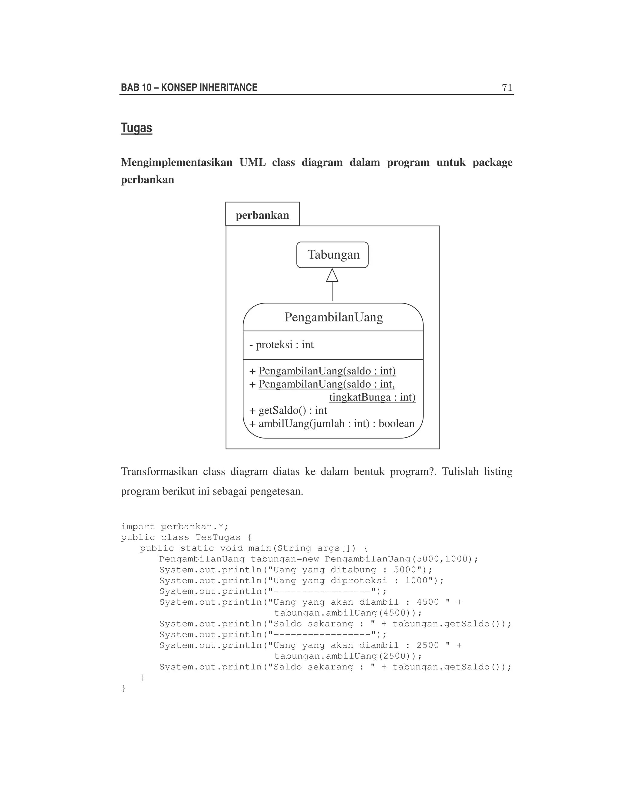 BAB 10 – KONSEP INHERITANCE

Tugas
Mengimplementasikan UML class diagram dalam program untuk package
perbankan
perbankan

Tabungan

PengambilanUang
- proteksi : int
+ PengambilanUang(saldo : int)
+ PengambilanUang(saldo : int,
tingkatBunga : int)
+ getSaldo() : int
+ ambilUang(jumlah : int) : boolean

Transformasikan class diagram diatas ke dalam bentuk program?. Tulislah listing
program berikut ini sebagai pengetesan.
import perbankan.*;
public class TesTugas {
public static void main(String args[]) {
PengambilanUang tabungan=new PengambilanUang(5000,1000);
System.out.println("Uang yang ditabung : 5000");
System.out.println("Uang yang diproteksi : 1000");
System.out.println("-----------------");
System.out.println("Uang yang akan diambil : 4500 " +
tabungan.ambilUang(4500));
System.out.println("Saldo sekarang : " + tabungan.getSaldo());
System.out.println("-----------------");
System.out.println("Uang yang akan diambil : 2500 " +
tabungan.ambilUang(2500));
System.out.println("Saldo sekarang : " + tabungan.getSaldo());
}
}

 